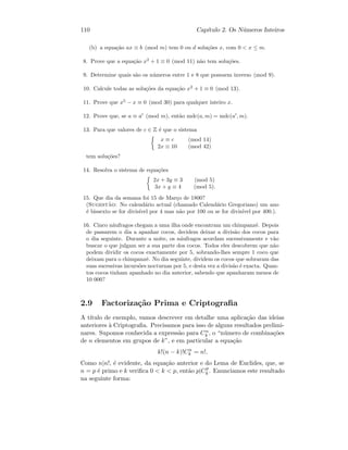 110 Cap´ıtulo 2. Os N´umeros Inteiros
(b) a equa¸c˜ao ax ≡ b (mod m) tem 0 ou d solu¸c˜oes x, com 0  x ≤ m.
8. Prove que a equa¸c˜ao x2
+ 1 ≡ 0 (mod 11) n˜ao tem solu¸c˜oes.
9. Determine quais s˜ao os n´umeros entre 1 e 8 que possuem inverso (mod 9).
10. Calcule todas as solu¸c˜oes da equa¸c˜ao x2
+ 1 ≡ 0 (mod 13).
11. Prove que x5
− x ≡ 0 (mod 30) para qualquer inteiro x.
12. Prove que, se a ≡ a (mod m), ent˜ao mdc(a, m) = mdc(a , m).
13. Para que valores de c ∈ Z ´e que o sistema
x ≡ c (mod 14)
2x ≡ 10 (mod 42)
tem solu¸c˜oes?
14. Resolva o sistema de equa¸c˜oes
2x + 3y ≡ 3 (mod 5)
3x + y ≡ 4 (mod 5).
15. Que dia da semana foi 15 de Mar¸co de 1800?
(Sugest˜ao: No calend´ario actual (chamado Calend´ario Gregoriano) um ano
´e bissexto se for divis´ıvel por 4 mas n˜ao por 100 ou se for divis´ıvel por 400.).
16. Cinco n´aufragos chegam a uma ilha onde encontram um chimpanz´e. Depois
de passarem o dia a apanhar cocos, decidem deixar a divis˜ao dos cocos para
o dia seguinte. Durante a noite, os n´aufragos acordam sucessivamente e v˜ao
buscar o que julgam ser a sua parte dos cocos. Todos eles descobrem que n˜ao
podem dividir os cocos exactamente por 5, sobrando-lhes sempre 1 coco que
deixam para o chimpanz´e. No dia seguinte, dividem os cocos que sobraram das
suas sucessivas incurs˜oes nocturnas por 5, e desta vez a divis˜ao ´e exacta. Quan-
tos cocos tinham apanhado no dia anterior, sabendo que apanharam menos de
10 000?
2.9 Factoriza¸c˜ao Prima e Criptograﬁa
A t´ıtulo de exemplo, vamos descrever em detalhe uma aplica¸c˜ao das ideias
anteriores `a Criptograﬁa. Precisamos para isso de alguns resultados prelimi-
nares. Supomos conhecida a express˜ao para Cn
k , o “n´umero de combina¸c˜oes
de n elementos em grupos de k”, e em particular a equa¸c˜ao
k!(n − k)!Cn
k = n!.
Como n|n!, ´e evidente, da equa¸c˜ao anterior e do Lema de Euclides, que, se
n = p ´e primo e k veriﬁca 0  k  p, ent˜ao p|Cp
k . Enunciamos este resultado
na seguinte forma:
 