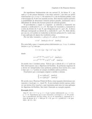 112 Cap´ıtulo 2. Os N´umeros Inteiros
Os ingredientes fundamentais s˜ao um natural N, da forma N = pq,
onde p e q s˜ao primos distintos, e um outro natural r, que deve ser primo
relativamente a p−1 e a q−1. Os n´umeros N e r s˜ao do dom´ınio p´ublico, mas
a factoriza¸c˜ao de N deve ser mantida secreta. Este sistema explora portanto
a possibilidade de determinar n´umeros primos grandes, juntamente com a
diﬁculdade de c´alculo dos factores primos de naturais grandes.
O procedimento a seguir ´e o seguinte: os s´ımbolos a transmitir s˜ao
n´umeros a veriﬁcando 0 ≤ a ≤ N. Em lugar de transmitir a, transmite-se
o resto da divis˜ao de ar por N, que designamos por b = ρ(ar, N). A desco-
diﬁca¸c˜ao corresponde ao c´alculo de a, conhecido b = ρ(ar, N). Este c´alculo,
por sua vez, s´o ´e pr´atico se conhecidos os factores primos de N, e neste caso
´e uma aplica¸c˜ao de alguns dos resultados acima.
Por um lado, tomando c = ρ(b, p) e d = ρ(b, q), ´e evidente que
c ≡ ar
(mod p) e d ≡ ar
(mod q).
Por outro lado, como r ´e suposto primo relativamente a p−1 e q−1, existem
inteiros x, y, x , y tais que
1 = rx + (p − 1)y = rx + (q − 1)y ,
donde
a = arx+(p−1)y
≡ (ar
)x
≡ cx
(mod p), e
a = arx +(q−1)y
≡ (ar
)x
≡ dx
(mod q),
de acordo com o corol´ario acima. Note-se que o c´alculo de x e x pode ser
feito directamente com o Algoritmo de Euclides. As potˆencias negativas de
a devem ser interpretadas como potˆencias positivas dum inverso de a, mas
´e claro que x e x podem ser sempre escolhidos ambos positivos.
Conclu´ımos que a mensagem original a satisfaz o sistema
a ≡ (ρ(b, p))x (mod p)
a ≡ (ρ(b, q))x (mod q)
.
De acordo com o Teorema Chinˆes do Resto, estas equa¸c˜oes determinam uni-
camente a (mod pq), i.e., (mod N). A sua resolu¸c˜ao envolve apenas conhe-
cer um inverso de p (mod q), o que representa mais uma vez uma aplica¸c˜ao
do Algoritmo de Euclides. Isto tudo ´e ilustrado no exemplo seguinte.
Exemplo 2.9.5.
Seja N = 21 = 3 · 7 = p · q, e r = 5 que ´e primo relativamente a p − 1 = 2 e
q − 1 = 6. Suponhamos que se quer transmitir a mensagem a = 4. De acordo
com o procedimento descrito acima, em vez de transmitir a, transmite-se o
resto da divis˜ao de ar
= 1024 por N = 21, que ´e b = ρ(1024, 21) = 16 (pois
1024 = 48 · 21 + 16).
 