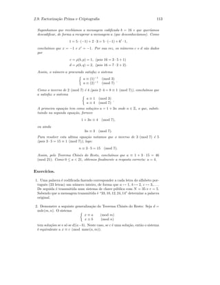 2.9. Factoriza¸c˜ao Prima e Criptograﬁa 113
Suponhamos que receb´ıamos a mensagem codiﬁcada b = 16 e que quer´ıamos
descodiﬁcar, de forma a recuperar a mensagem a (que desconhec´ıamos). Como
1 = 5 · (−1) + 2 · 3 = 5 · (−1) + 6 · 1,
conclu´ımos que x = −1 e x = −1. Por sua vez, os n´umeros c e d s˜ao dados
por
c = ρ(b, p) = 1, (pois 16 = 3 · 5 + 1)
d = ρ(b, q) = 2, (pois 16 = 7 · 2 + 2).
Assim, o n´umero a procurado satisfaz o sistema
a ≡ (1)−1
(mod 3)
a ≡ (2)−1
(mod 7)
.
Como o inverso de 2 (mod 7) ´e 4 (pois 2·4 = 8 ≡ 1 (mod 7)), conclu´ımos que
a satisfaz o sistema
a ≡ 1 (mod 3)
a ≡ 4 (mod 7)
.
A primeira equa¸c˜ao tem como solu¸c˜oes a = 1 + 3n onde n ∈ Z, o que, substi-
tuindo na segunda equa¸c˜ao, fornece
1 + 3n ≡ 4 (mod 7),
ou ainda
3n ≡ 3 (mod 7).
Para resolver esta ultima equa¸c˜ao notamos que o inverso de 3 (mod 7) ´e 5
(pois 3 · 5 = 15 ≡ 1 (mod 7)), logo:
n ≡ 3 · 5 = 15 (mod 7).
Assim, pelo Teorema Chinˆes do Resto, conclu´ımos que a ≡ 1 + 3 · 15 = 46
(mod 21). Como 0 ≤ a  21, obtemos ﬁnalmente a resposta correcta: a = 4.
Exerc´ıcios.
1. Uma palavra ´e codiﬁcada fazendo corresponder a cada letra do alfabeto por-
tuguˆes (23 letras) um n´umero inteiro, de forma que a → 1, b → 2, c → 3,. . . .
De seguida ´e transmitida num sistema de chave p´ublica com N = 35 e r = 5.
Sabendo que a mensagem transmitida ´e “33, 10, 12, 24, 14” determine a palavra
original.
2. Demonstre a seguinte generaliza¸c˜ao do Teorema Chinˆes do Resto: Seja d =
mdc(m, n). O sistema
x ≡ a (mod m)
x ≡ b (mod n)
tem solu¸c˜oes se e s´o se d|(a−b). Neste caso, se c ´e uma solu¸c˜ao, ent˜ao o sistema
´e equivalente a x ≡ c (mod mmc(n, m)).
 