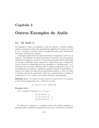 Cap´ıtulo 3
Outros Exemplos de An´eis
3.1 Os An´eis Zm
No Cap´ıtulo 2 vimos em pormenor o anel dos inteiros. O leitor tamb´em
conhece certamente muitas das propriedades alg´ebricas de corpos como Q,
R ou C. Existem no entanto outros exemplos de an´eis muito importantes
que vamos estudar neste cap´ıtulo.
Come¸camos pelo estudo dos an´eis associados `a congruˆencia (mod m), os
an´eis Zm. No Cap´ıtulo 1 j´a vimos brevemente os casos Z2 e Z3, sem qualquer
referˆencia `a congruˆencia (mod m). Um estudo sistem´atico destes an´eis exige
no entanto a utiliza¸c˜ao desta congruˆencia. Observamos que a congruˆencia
(mod m) pode ser substitu´ıda por uma igualdade se “identiﬁcarmos” (i.e.,
tratarmos como um ´unico objecto) todos os inteiros congruentes entre si. O
procedimento que seguimos ´e aplic´avel a qualquer rela¸c˜ao de equivalˆencia, e
consiste em utilizar em lugar de um determinado objecto a classe de todos
os objectos que lhe s˜ao equivalentes. Para isso, supomos ﬁxado o m´odulo de
congruˆencia m ∈ Z, e sendo x um inteiro arbitr´ario, introduzimos:
Deﬁni¸c˜ao 3.1.1. A classe de equivalˆencia (mod m) de x ´e o conjunto
x dos inteiros congruentes com x (mod m), ou seja,
x = {y ∈ Z : x ≡ y (mod m)}.
Exemplo 3.1.2.
Com o m´odulo de congruˆencia m = 3, temos
0 = {0, ±3, ±6, . . .},
1 = {1, 1 ± 3, 1 ± 6, . . . },
2 = {2, 2 ± 3, 2 ± 6, . . . }.
´E claro que o s´ımbolo x ´e amb´ıguo porque n˜ao cont´em qualquer in-
forma¸c˜ao sobre o m´odulo de congruˆencia m em causa. No entanto, ´e evidente
115
 