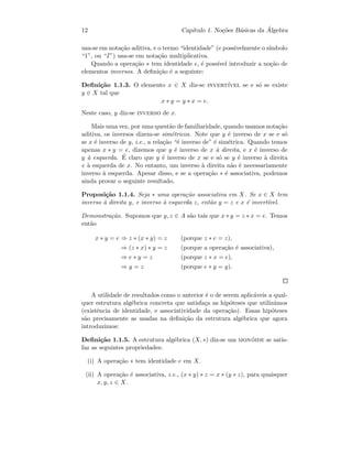 12 Cap´ıtulo 1. No¸c˜oes B´asicas da ´Algebra
usa-se em nota¸c˜ao aditiva, e o termo “identidade” (e possivelmente o s´ımbolo
“1”, ou “I”) usa-se em nota¸c˜ao multiplicativa.
Quando a opera¸c˜ao ∗ tem identidade e, ´e poss´ıvel introduzir a no¸c˜ao de
elementos inversos. A deﬁni¸c˜ao ´e a seguinte:
Deﬁni¸c˜ao 1.1.3. O elemento x ∈ X diz-se invert´ıvel se e s´o se existe
y ∈ X tal que
x ∗ y = y ∗ x = e.
Neste caso, y diz-se inverso de x.
Mais uma vez, por uma quest˜ao de familiaridade, quando usamos nota¸c˜ao
aditiva, os inversos dizem-se sim´etricos. Note que y ´e inverso de x se e s´o
se x ´e inverso de y, i.e., a rela¸c˜ao “´e inverso de” ´e sim´etrica. Quando temos
apenas x ∗ y = e, dizemos que y ´e inverso de x `a direita, e x ´e inverso de
y `a esquerda. ´E claro que y ´e inverso de x se e s´o se y ´e inverso `a direita
e `a esquerda de x. No entanto, um inverso `a direita n˜ao ´e necessariamente
inverso `a esquerda. Apesar disso, e se a opera¸c˜ao ∗ ´e associativa, podemos
ainda provar o seguinte resultado.
Proposi¸c˜ao 1.1.4. Seja ∗ uma opera¸c˜ao associativa em X. Se x ∈ X tem
inverso `a direita y, e inverso `a esquerda z, ent˜ao y = z e x ´e invert´ıvel.
Demonstra¸c˜ao. Supomos que y, z ∈ A s˜ao tais que x ∗ y = z ∗ x = e. Temos
ent˜ao
x ∗ y = e ⇒ z ∗ (x ∗ y) = z (porque z ∗ e = z),
⇒ (z ∗ x) ∗ y = z (porque a opera¸c˜ao ´e associativa),
⇒ e ∗ y = z (porque z ∗ x = e),
⇒ y = z (porque e ∗ y = y).
A utilidade de resultados como o anterior ´e o de serem aplic´aveis a qual-
quer estrutura alg´ebrica concreta que satisfa¸ca as hip´oteses que utiliz´amos
(existˆencia de identidade, e associatividade da opera¸c˜ao). Essas hip´oteses
s˜ao precisamente as usadas na deﬁni¸c˜ao da estrutura alg´ebrica que agora
introduzimos:
Deﬁni¸c˜ao 1.1.5. A estrutura alg´ebrica (X, ∗) diz-se um mon´oide se satis-
faz as seguintes propriedades:
(i) A opera¸c˜ao ∗ tem identidade e em X.
(ii) A opera¸c˜ao ´e associativa, i.e., (x ∗ y) ∗ z = x ∗ (y ∗ z), para quaisquer
x, y, z ∈ X.
 