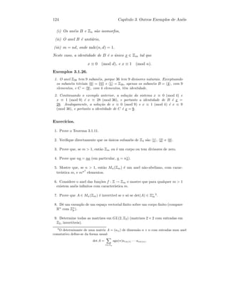 124 Cap´ıtulo 3. Outros Exemplos de An´eis
(i) Os an´eis B e Zn s˜ao isomorfos,
(ii) O anel B ´e unit´ario,
(iii) m = nd, onde mdc(n, d) = 1.
Neste caso, a identidade de B ´e o ´unico x ∈ Zm tal que
x ≡ 0 (mod d), e x ≡ 1 (mod n).
Exemplos 3.1.26.
1. O anel Z36 tem 9 suban´eis, porque 36 tem 9 divisores naturais. Exceptuando
os suban´eis triviais 0 = {0} e 1 = Z36, apenas os suban´eis B = 4 , com 9
elementos, e C = 9 , com 4 elementos, tˆem identidade.
2. Continuando o exemplo anterior, a solu¸c˜ao do sistema x ≡ 0 (mod 4) e
x ≡ 1 (mod 9) ´e x ≡ 28 (mod 36), e portanto a identidade de B ´e x =
28. Analogamente, a solu¸c˜ao de x ≡ 0 (mod 9) e x ≡ 1 (mod 4) ´e x ≡ 9
(mod 36), e portanto a identidade de C ´e x = 9.
Exerc´ıcios.
1. Prove o Teorema 3.1.11.
2. Veriﬁque directamente que os ´unicos suban´eis de Z4 s˜ao 1 , 2 e 0 .
3. Prove que, se m  1, ent˜ao Zm ou ´e um corpo ou tem divisores de zero.
4. Prove que na = na (em particular, n = n1).
5. Mostre que, se n  1, ent˜ao Mn(Zm) ´e um anel n˜ao-abeliano, com carac-
ter´ıstica m, e mn2
elementos.
6. Considere o anel das fun¸c˜oes f : Z → Zm e mostre que para qualquer m  1
existem an´eis inﬁnitos com caracter´ıstica m.
7. Prove que A ∈ Mn(Zm) ´e invert´ıvel se e s´o se det(A) ∈ Z∗
m
3
.
8. Dˆe um exemplo de um espa¸co vectorial ﬁnito sobre um corpo ﬁnito (compare
Rn
com Zn
p ).
9. Determine todas as matrizes em GL(2, Z2) (matrizes 2 × 2 com entradas em
Z2, invert´ıveis).
3
O determinante de uma matriz A = (aij) de dimens˜ao n × n com entradas num anel
comutativo deﬁne-se da forma usual:
det A =
X
π∈Sn
sgn(π)a1π(1) · · · anπ(n).
 