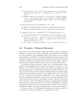126 Cap´ıtulo 3. Outros Exemplos de An´eis
(b) Para provar que “(ii) =⇒ (iii)”, mostre primeiro que se a ´e a identidade
de B ent˜ao a = d , e a2
= a. Conclua que a ≡ 0 (mod d), e a ≡ 1
(mod n).
(c) Resolva o sistema a ≡ 0 (mod d), e a ≡ 1 (mod n), e considere a fun¸c˜ao
φ : Zn → Zm dada por φ(x) = ax. Prove que φ est´a bem deﬁnida,
´e um homomorﬁsmo injectivo de an´eis, e φ(Zn) = B, o que termina a
demonstra¸c˜ao.
23. Esta quest˜ao refere-se a homomorﬁsmos φ : Z4 → Z36.
(a) Quais s˜ao os homomorﬁsmos de grupo φ? Quais destes s˜ao injectivos?
(b) Quais s˜ao os homomorﬁsmos de anel φ? Quais destes s˜ao injectivos?
24. Suponha que a ∈ Z∗
m, e considere Ψ : Z∗
m → Zm dada por Ψ(x) = a · x.
(a) Prove que Ψ ´e injectiva, e que de facto Ψ(x) ∈ Z∗
m, para qualquer x ∈ Z∗
m.
(b) Sendo Z∗
m = {x1, x2, x3, . . . , xk}, onde k = φ(m) e φ ´e a fun¸c˜ao de Euler,
mostre que
k
i=1 Ψ(xi) =
k
i=1 xi, e utilize este facto para provar o
Teorema de Euler : ak
= 1.
(c) Prove ainda o Teorema de Fermat : Se m = p ´e primo, ent˜ao ap
= a.
3.2 Frac¸c˜oes e N´umeros Racionais
Esta sec¸c˜ao tem como principais objectivos deﬁnir o corpo dos n´umeros
racionais e mostrar que as suas propriedades (normalmente introduzidas
por via axiom´atica) s˜ao consequˆencia l´ogica dos axiomas para os inteiros
que indic´amos no Cap´ıtulo 2. Veremos simultaneamente que o processo de
deﬁni¸c˜ao dos n´umeros racionais a partir dos n´umeros inteiros ´e efectivamente
aplic´avel a qualquer anel abeliano onde a lei do corte seja v´alida, o que nos
permitir´a mais adiante introduzir outros corpos de importˆancia pr´atica.
Os n´umeros racionais (frac¸c˜oes, raz˜oes, etc.) s˜ao normalmente e infor-
malmente introduzidos como as “express˜oes do tipo m
n ”, em que m e n s˜ao
inteiros, e n = 0. De um ponto de vista mais formal, observamos que o par
ordenado de inteiros (m, n) determina um n´umero racional, desde que n = 0.
Por outro lado, todos sabemos que pares ordenados distintos podem corres-
ponder ao mesmo n´umero racional, ou seja, podemos ter (m, n) = (m , n ) e
m
n = m
n , o que ocorre exactamente quando mn = m n. Estas observa¸c˜oes
sugerem a deﬁni¸c˜ao dos n´umeros racionais n˜ao como pares ordenados de in-
teiros mas sim como classes de equivalˆencia de pares ordenados de inteiros.
Como veremos, o ˆexito desta ideia n˜ao assenta em propriedades espec´ıﬁcas
dos inteiros, mas apenas no facto de Z ser um anel abeliano com mais de
um elemento, onde a lei do corte para o produto ´e v´alida. Por este motivo,
formularemos alguns dos nossos resultados num contexto mais abstracto.
No que se segue, A = {0} designa um qualquer anel abeliano onde a lei
do corte para o produto ´e v´alida (i.e., sem divisores de zero).
 