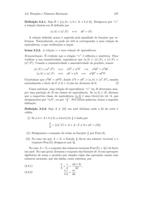 3.2. Frac¸c˜oes e N´umeros Racionais 127
Deﬁni¸c˜ao 3.2.1. Seja B = {(a, b) : a, b ∈ A, e b = 0}. Designa-se por “ ”
a rela¸c˜ao bin´aria em B deﬁnida por
(a, b) (a , b ) ⇐⇒ ab = a b.
A rela¸c˜ao deﬁnida acima ´e sugerida pela igualdade de frac¸c˜oes que re-
ferimos. Naturalmente, s´o pode ser ´util se corresponder a uma rela¸c˜ao de
equivalˆencia, o que veriﬁcamos a seguir.
Lema 3.2.2. A rela¸c˜ao ´e uma rela¸c˜ao de equivalˆencia.
Demonstra¸c˜ao. ´E evidente que a rela¸c˜ao “ ” ´e reﬂexiva e sim´etrica. Para
veriﬁcar a sua transitividade, suponha-se que (a, b) (a , b ), e (a , b )
(a , b ). Usando a comutatividade e associatividade do produto, temos:
(a , b ) (a , b ) ⇐⇒ a b = a b =⇒ a bb = a bb ,
(a, b) (a , b ) ⇐⇒ ab = a b =⇒ a bb = ab b .
Conclu´ımos que a bb = ab b , donde a b = ab , e (a, b) (a , b ), usando
naturalmente o facto de b = 0, e A n˜ao ter divisores de 0.
Como sabemos, uma rela¸c˜ao de equivalˆencia “ ” em B determina sem-
pre uma parti¸c˜ao de B em classes de equivalˆencia. Se (a, b) ∈ B, diremos
que a respectiva classe de equivalˆencia (a, b) ´e uma fracc¸˜ao de A, que
designaremos por “a/b”, ou por “a
b ”. Por outras palavras, temos a seguinte
deﬁni¸c˜ao:
Deﬁni¸c˜ao 3.2.3. Seja A = {0} um anel abeliano onde a lei do corte ´e
v´alida.
(i) Se a, b ∈ A e b = 0, a fracc¸˜ao a
b ´e dada por
a
b
= {(a , b ) ∈ A × A : b = 0 e ab = a b};
(ii) Designamos o conjunto de todas as frac¸c˜oes a
b por Frac(A);
(iii) No caso em que A = Z, a frac¸c˜ao a
b diz-se um n´umero racional, e o
conjunto Frac(Z) designa-se por Q.
No caso A = Z, o conjunto dos n´umeros racionais Frac(Z) = Q ´e de facto
um anel. No caso geral, dotamos o conjunto das frac¸c˜oes de A com opera¸c˜oes
alg´ebricas de soma e produto por simples c´opia das opera¸c˜oes usuais com
n´umeros racionais, que s˜ao dadas, como sabemos, por
a
b
+
c
d
=
ad + bc
bd
,(3.2.1)
a
b
c
d
=
ac
bd
.(3.2.2)
 