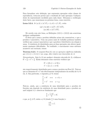 128 Cap´ıtulo 3. Outros Exemplos de An´eis
Para formalizar esta deﬁni¸c˜ao, que representa opera¸c˜oes sobre classes de
equivalˆencia, resta-nos provar que o resultado de cada opera¸c˜ao ´e indepen-
dente do representante escolhido para cada classe. Deixamos a veriﬁca¸c˜ao
deste facto, que enunciamos no pr´oximo lema, como exerc´ıcio.
Lema 3.2.4. Se (a, b) (a , b ), e (c, d) (c , d ), ent˜ao
(ad + bc, bd) (a d + b c , b d ),
(ac, bd) (a c , b d ).
De acordo com este lema, as Deﬁni¸c˜oes (3.2.1) e (3.2.2) n˜ao acarretam
qualquer ambiguidade.
´E ´obvio que a soma e produto deﬁnidos acima s˜ao comutativos, e que o
produto ´e associativo. Com um pouco mais de trabalho podemos tamb´em
veriﬁcar que a soma ´e associativa e que o produto ´e distributivo em rela¸c˜ao `a
soma. A existˆencia de identidades para as duas opera¸c˜oes n˜ao oferece igual-
mente quaisquer diﬁculdades. Na realidade, e exactamente como sabemos
acontecer nos racionais, temos:
Teorema 3.2.5. O conjunto Frac(A) com as opera¸c˜oes alg´ebricas deﬁnidas
por (3.2.1) e (3.2.2) ´e um corpo, dito corpo das fracc¸˜oes de A.
Demonstra¸c˜ao. Seja b = 0 um qualquer elemento n˜ao-nulo de A, e deﬁna-se
0 = 0
b , e 1 = b
b . Ent˜ao deixamos como exerc´ıcio veriﬁcar que
0 = {(0, c) : c = 0} e
1 = {(c, c) : c = 0}
s˜ao respectivamente identidades para a soma e produto em Frac(A). Note-se
que os elementos 0 e 1 s˜ao efectivamente independentes da escolha de b = 0
em A. Em particular, e supondo y = 0, temos:
x
y
= 0 ⇐⇒ x = 0, e
x
y
= 1 ⇐⇒ x = y.
Note-se, ainda, que a existˆencia de uma identidade para o produto de
frac¸c˜oes n˜ao depende da existˆencia de uma identidade para o produto no
anel original A, e observe-se ﬁnalmente que
a
b
+
(−a)
b
= 0 ,
e que, se a
b = 0 , ent˜ao a = 0 (donde b
a ´e uma frac¸c˜ao) e
a
b
b
a
= 1 .
 