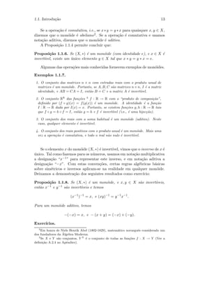 1.1. Introdu¸c˜ao 13
Se a opera¸c˜ao ´e comutativa, i.e., se x∗y = y ∗x para quaisquer x, y ∈ X,
dizemos que o mon´oide ´e abeliano2. Se a opera¸c˜ao ´e comutativa e usamos
nota¸c˜ao aditiva, dizemos que o mon´oide ´e aditivo.
A Proposi¸c˜ao 1.1.4 permite concluir que:
Proposi¸c˜ao 1.1.6. Se (X, ∗) ´e um mon´oide (com identidade e), e x ∈ X ´e
invert´ıvel, existe um ´unico elemento y ∈ X tal que x ∗ y = y ∗ x = e.
Algumas das opera¸c˜oes mais conhecidas fornecem exemplos de mon´oides.
Exemplos 1.1.7.
1. O conjunto das matrizes n × n com entradas reais com o produto usual de
matrizes ´e um mon´oide. Portanto, se A, B, C s˜ao matrizes n×n, I ´e a matriz
identidade, e AB = CA = I, ent˜ao B = C e a matriz A ´e invert´ıvel.
2. O conjunto RR
das fun¸c˜oes 3
f : R → R com o “produto de composi¸c˜ao”,
deﬁnido por (f ◦ g)(x) = f(g(x)) ´e um mon´oide. A identidade ´e a fun¸c˜ao
I : R → R dada por I(x) = x. Portanto, se existem fun¸c˜oes g, h : R → R tais
que f ◦ g = h ◦ f = I, ent˜ao g = h e f ´e invert´ıvel ( i.e., ´e uma bijec¸c˜ao).
3. O conjunto dos reais com a soma habitual ´e um mon´oide (aditivo). Neste
caso, qualquer elemento ´e invert´ıvel.
4. O conjunto dos reais positivos com o produto usual ´e um mon´oide. Mais uma
vez a opera¸c˜ao ´e comutativa, e todo o real n˜ao nulo ´e invert´ıvel.
Se o elemento x do mon´oide (X, ∗) ´e invert´ıvel, vimos que o inverso de x ´e
´unico. Tal como fazemos para os n´umeros, usamos em nota¸c˜ao multiplicativa
a designa¸c˜ao “x−1” para representar este inverso, e em nota¸c˜ao aditiva a
designa¸c˜ao “−x”. Com estas conven¸c˜oes, certas regras alg´ebricas b´asicas
sobre sim´etricos e inversos aplicam-se na realidade em qualquer mon´oide.
Deixamos a demonstra¸c˜ao dos seguintes resultados como exerc´ıcio:
Proposi¸c˜ao 1.1.8. Se (X, ∗) ´e um mon´oide, e x, y ∈ X s˜ao invert´ıveis,
ent˜ao x−1 e y−1 s˜ao invert´ıveis e temos
(x−1
)−1
= x, e (xy)−1
= y−1
x−1
.
Para um mon´oide aditivo, temos
−(−x) = x, e − (x + y) = (−x) + (−y).
Exerc´ıcios.
2
Em honra de Niels Henrik Abel (1802-1829), matem´atico norueguˆes considerado um
dos fundadores da ´Algebra Moderna.
3
Se X e Y s˜ao conjuntos, Y X
´e o conjunto de todas as fun¸c˜oes f : X → Y (Ver a
deﬁni¸c˜ao A.2.4 no Apˆendice).
 