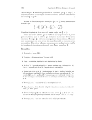 130 Cap´ıtulo 3. Outros Exemplos de An´eis
Demonstra¸c˜ao. A demonstra¸c˜ao resume-se a observar que x
y = ι(xy−1), o
que de acordo com as conven¸c˜oes mencionadas acima se escreve normalmente
na forma “x
y = xy−1”.
No caso da frac¸c˜ao composta acima (x = a
b e y = c
d ), temos, estritamente
falando, que
a
b
c
d
= ι
a
b
c
d
−1
= ι
a
b
d
c
= ι
ad
bc
.
Usando a identiﬁca¸c˜ao de x com ι(x), temos, ent˜ao, que
a
b
c
d
= ad
bc .
Vimos na sec¸c˜ao anterior que a existˆencia dos corpos ﬁnitos Zp se se-
gue dos axiomas para os inteiros que indic´amos, e acab´amos de ver que a
existˆencia do corpo Q ´e outra das consequˆencias desses axiomas. Mais adi-
ante mostraremos que estes corpos s˜ao em certo sentido os menores corpos
que existem. Por outras palavras, provaremos que qualquer corpo cont´em
necessariamente um subcorpo isomorfo a um Zp ou isomorfo a Q.
Exerc´ıcios.
1. Demonstre o Lema 3.2.4.
2. Complete a demonstra¸c˜ao do Teorema 3.2.5
3. Qual ´e o corpo das frac¸c˜oes do anel dos inteiros de Gauss?
4. Se Frac(A) ´e isomorfo a Frac(B), ´e sempre verdade que A ´e isomorfo a B?
E se A ´e isomorfo a B, Frac(A) ´e sempre isomorfo a Frac(B)?
5. Mostre que, se o corpo K ´e uma extens˜ao do anel A, ent˜ao K cont´em um
subcorpo isomorfo a Frac(A) (este resultado, que ´e uma generaliza¸c˜ao da Pro-
posi¸c˜ao 3.2.6, mostra que Frac(A) ´e o menor corpo que cont´em A). (sugest˜ao:
Se K ´e um corpo, a intersec¸c˜ao de todos os subcorpos de K ´e o menor subcorpo
de K.)
6. Prove que, se A ´e numer´avel, ent˜ao Frac(A) ´e numer´avel.
7. Suponha que A ´e um dom´ınio integral, e mostre que as caracter´ısticas de
Frac(A) e A s˜ao iguais.
8. Prove que Q s´o pode ser ordenado da forma usual: m
n  0 ⇔ mn  0.
(sugest˜ao: Em qualquer corpo ordenado tem-se sempre x  0 ⇔ x−1
 0.)
9. Prove que, se A ´e um anel ordenado, ent˜ao Frac(A) ´e ordenado.
 