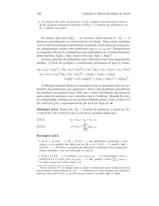 132 Cap´ıtulo 3. Outros Exemplos de An´eis
3. O conjunto das s´eries de potˆencias em Z2 ´e inﬁnito n˜ao-numer´avel (trata-se
de um conjunto obviamente isomorfo a P(N)), e o conjunto dos polin´omios em
Z2 ´e inﬁnito numer´avel.
Os termos s(0), s(1), s(2), . . . da sucess˜ao (s´erie formal) s : N0 → A
dizem-se naturalmente os coeficientes da s´erie. Para evitar confus˜oes
com os valores da fun¸c˜ao possivelmente associada `a s´erie pelos processos usu-
ais, designaremos sempre estes coeﬁcientes por s0, s1, s2, etc. Designaremos
os conjuntos das s´eries e polin´omios com coeﬁcientes em A respectivamente
pelos s´ımbolos A[[x]] e A[x], sendo ´obvio que A[x] ⊂ A[[x]]4.
A soma e produto de polin´omios com coeﬁcientes reais ´e-nos seguramente
familiar. A t´ıtulo de exemplo, e considerando polin´omios de grau 2, temos:
(a0 + a1x + a2x2
) + (b0 + b1x + b2x2
) = (a0 + b0) + (a1 + b1)x + (a2 + b2)x2
(a0 + a1x + a2x2
)(b0 + b1x + b2x2
), = (a0b0) + (a0b1 + a1b0)x
+(a0b2 + a1b1+a2b0)x2
+ (a1b2 + a2b1)x3
+ (a2b2)x4
.
A deﬁni¸c˜ao seguinte limita-se a reconhecer que as opera¸c˜oes sobre os coe-
ﬁcientes dos polin´omios que aparecem `a direita das igualdades precedentes
s˜ao poss´ıveis em qualquer anel. Note que a soma introduzida n˜ao passa da
soma usual de sucess˜oes, mas o produto n˜ao ´e o habitual. Quando h´a risco
de ambiguidade, referimo-nos ao produto deﬁnido abaixo como o produto
de convoluc¸˜ao, e representamo-lo por s t em lugar de st.
Deﬁni¸c˜ao 3.3.4. Sendo s, t : N0 → A s´eries de potˆencias, a soma s + t e
o produto (de convoluc¸˜ao) s t s˜ao as sucess˜oes dadas por:
(s + t)n = sn + tn, e,(3.3.1)
(s t)n =
n
k=0
sktn−k.(3.3.2)
Exemplos 3.3.5.
1. Se a = (a, 0, 0, . . . ) e b = (b, 0, 0, . . . ) s˜ao polin´omios constantes, a sua
soma e o seu produto s˜ao dados por a + b = (a + b, 0, 0, . . .) e a b = ab =
(ab, 0, 0, . . .). Portanto, o conjunto dos polin´omios constantes com as opera¸c˜oes
acima indicadas ´e um anel isomorfo ao anel A.
2. Se a = (a, 0, 0, . . .) ´e constante e s = (s0, s1, s2, . . . ) ´e uma qualquer s´erie, o
produto a s ´e a s´erie (as0, as1, as2, . . . ) = as , porque a soma
n
k=0 aksn−k
se reduz sempre ao termo com k = 0.
4
O uso da letra “x” na nota¸c˜ao A[x] ou A[[x]] ´e condicionado pela escolha desta letra
para designar a indeterminada (0, 1, 0, . . . ). Poderemos por vezes designar esta indetermi-
nada por uma outra letra, e.g. y, caso em que usamos a nota¸c˜ao A[y] ou A[[y]].
 