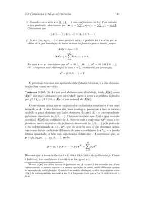3.3. Polin´omios e S´eries de Potˆencias 133
3. Considere-se a s´erie s = (1, 1, 1, . . . ) com coeﬁcientes em Z2. Para calcular
o seu quadrado, observamos que (ss)n =
n
k=0 sksn−k =
n
k=0 1 = n + 1.
Conclu´ımos que
(1, 1, 1, . . . )(1, 1, 1, . . . ) = (1, 0, 1, 0, . . . ).
4. Se s = (s0, s1, s2, . . . ) ´e uma qualquer s´erie, o produto xs ´e a s´erie que se
obt´em de s por transla¸c˜ao de todos os seus coeﬁcientes para a direita, porque
(xs)0 = x0s0 = 0,
(xs)n+1 =
n+1
k=0
xksn+1−k = sn.
No caso s = x, conclu´ımos que x2
= (0, 0, 1, 0, . . .), x3
= (0, 0, 0, 1, 0, . . .),
etc. Alargamos esta observa¸c˜ao ao caso n = 0, escrevendo por conven¸c˜ao
x0
= (1, 0, 0, . . . ) = 1.
O pr´oximo teorema n˜ao apresenta diﬁculdades t´ecnicas, e a sua demons-
tra¸c˜ao ﬁca como exerc´ıcio.
Teorema 3.3.6. Se A ´e um anel abeliano com identidade, tanto A[[x]] como
A[x]5 s˜ao an´eis abelianos com identidade (com a soma e o produto deﬁnidos
por (3.3.1) e (3.3.2)), e A[x] ´e um subanel de A[[x]].
Observ´amos acima que o conjunto dos polin´omios constantes ´e um anel
isomorfo a A. Como ﬁzemos em casos an´alogos, passamos a usar o mesmo
s´ımbolo a para designar um dado elemento do anel A, e o correspondente
polin´omio constante (a, 0, 0, . . . ). Dizemos tamb´em que A[x] e (por maioria
de raz˜ao) A[[x]] s˜ao extens˜oes de A. Note-se que a express˜ao axn passa a re-
presentar assim o produto do polin´omio constante (a, 0, 0, . . . ) pela potˆencia
n da indeterminada x, i.e., xn, que de acordo com o que dissemos acima
tem como ´unico coeﬁciente diferente de zero o coeﬁciente (axn)n = a (nesta
´ultima igualdade, a tem dois signiﬁcados diferentes!). Conclu´ımos que, se
p = (p0, p1, p2, . . . , pN , 0, . . . ), ent˜ao
p = p0 + p1x + · · · + pN xN
=
N
n=0
pnxn
.
Dizemos que a soma `a direita ´e a forma can´onica do polin´omio p. Como
´e habitual, um coeﬁciente ´e omitido se for igual a 1.
5
O anel A[[x]] das s´eries formais de potˆencias em A e o anel S das sucess˜oes em A tˆem
evidentemente o mesmo suporte e a mesma opera¸c˜ao de soma, sendo diferentes apenas
na opera¸c˜ao de multiplica¸c˜ao. Quando ´e necess´ario distinguir a s´erie de potˆencias s em
A[[x]] da correspondente sucess˜ao a em S, ´e frequente dizer que s ´e a transformada z
de a.
 