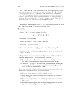 136 Cap´ıtulo 3. Outros Exemplos de An´eis
Seja p = 1 + 2x + 3x2
∈ Z[x] um polin´omio com coeﬁcientes inteiros. Claro
que Z ⊂ Q, e podemos considerar a inclus˜ao can´onica ι : Z → Q = Frac(Z).
Temos obviamente pι
(x) = 1+2x+3x2
∈ Q[x]. Na realidade, os s´ımbolos “1”,
“2” e “3” nesta segunda express˜ao designam n´umeros racionais e n˜ao n´umeros
inteiros, mas esse ´e um abuso de nota¸c˜ao aceit´avel, tal como discutimos a
prop´osito dos corpos de frac¸c˜oes: a frac¸c˜ao ax
a designa-se por x. ´E pois natural
representar este novo polin´omio pela mesma letra do original.
Finalmente, observe-se que, se φ : A → B ´e um monomorﬁsmo de an´eis
e p ∈ A[x], ent˜ao p e pφ(x) possuem o mesmo grau.
Exerc´ıcios.
1. Para m = 2, 3 e 6, calcule em Zm[x] o produto
(1 + x + 2x2
)(2 + 3x + 2x2
).
2. Demonstre o Teorema 3.3.6.
3. Mostre que o ideal 2, x em Z[x] n˜ao ´e principal.
4. Demonstre a Proposi¸c˜ao 3.3.10.
5. Quais s˜ao os elementos de A[x]∗
, quando A ´e um dom´ınio integral?
6. Suponha que A ´e um dom´ınio integral, e mostre que as caracter´ısticas de
A[x] e A s˜ao iguais.
7. Os polin´omios em mais de uma vari´avel podem ser deﬁnidos de diversas
maneiras. Para o caso de 2 vari´aveis, podemos considerar:
(i) O anel A[x], e os polin´omios com coeﬁcientes em A[x] que denotamos
por A[x][y] (designamos neste caso a nova indeterminada por y);
(ii) As fun¸c˜oes s : N0 × N0 → A, deﬁnindo de forma apropriada as opera¸c˜oes
de soma e produto de convolu¸c˜ao, e as indeterminadas x e y, de modo a
obter um anel que denotamos por A[x, y].
Estas duas formas de encarar polin´omios a v´arias vari´aveis s˜ao ambas ´uteis.
Os exerc´ıcios seguintes mostram que s˜ao equivalentes.
(a) Descreva completamente a deﬁni¸c˜ao sugerida em (ii).
(b) Prove que as duas deﬁni¸c˜oes indicadas s˜ao equivalentes, i.e., conduzem a
an´eis isomorfos.
(c) Como se devem generalizar estas deﬁni¸c˜oes para polin´omios nas vari´aveis
x1, . . . , xn?
(d) Como se devem generalizar estas deﬁni¸c˜oes para polin´omios nas vari´aveis
xα, com α ∈ I, onde I pode ser um conjunto inﬁnito?
 