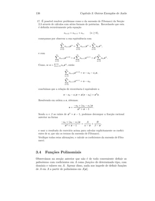 138 Cap´ıtulo 3. Outros Exemplos de An´eis
17. ´E poss´ıvel resolver problemas como o da sucess˜ao de Fibonacci da Sec¸c˜ao
2.3 atrav´es de c´alculos com s´eries formais de potˆencias. Recordando que esta
´e deﬁnida recursivamente pela equa¸c˜ao
an+2 = an+1 + an, (n ≥ 0),
come¸camos por observar a sua equivalˆencia com
∞
n=0
an+2xn
=
∞
n=0
an+1xn
+
∞
n=0
anxn
,
e com
∞
n=0
an+2xn+2
= x
∞
n=0
an+1xn+1
+ x2
∞
n=0
anxn
.
Como, se s = ∞
n=0 anxn
, ent˜ao
∞
n=0
an+2xn+2
= s − a0 − a1x,
∞
n=0
an+1xn+1
= s − a0,
conclu´ımos que a rela¸c˜ao de recorrˆencia ´e equivalente a
s − a0 − a1x = x(s − a0) + x2
s.
Resolvendo em ordem a s, obtemos:
s =
−a0 + (a0 − a1)x
x2 + x − 1
.
Sendo α e β as ra´ızes de x2
+ x − 1, podemos decompor a frac¸c˜ao racional
anterior na forma
−a0 + (a0 − a1)x
x2 + x − 1
=
A
α − x
+
B
β − x
,
e usar o resultado do exerc´ıcio acima para calcular explicitamente os coeﬁci-
entes de s, que s˜ao os termos da sucess˜ao de Fibonacci.
Veriﬁque todas estas aﬁrma¸c˜oes, e calcule os coeﬁcientes da sucess˜ao de Fibo-
nacci.
3.4 Fun¸c˜oes Polinomiais
Observ´amos na sec¸c˜ao anterior que n˜ao ´e de todo conveniente deﬁnir os
polin´omios com coeﬁcientes em A como fun¸c˜oes de determinado tipo, com
dom´ınio e valores em A. Apesar disso, nada nos impede de deﬁnir fun¸c˜oes
de A em A a partir de polin´omios em A[x].
 
