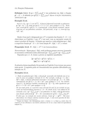 3.4. Fun¸c˜oes Polinomiais 139
Deﬁni¸c˜ao 3.4.1. Se p = N
n=0 pnxn ´e um polin´omio em A[x], a fun¸c˜ao
p∗ : A → A deﬁnida por p∗(a) = N
n=0 pnan diz-se func¸˜ao polinomial
associada a p.
Exemplo 3.4.2.
Seja A = Z2, e p = 1+x+x2
(7
). A fun¸c˜ao polinomial associada ao polin´omio
p ´e p∗
: Z2 → Z2 dada por p∗
(a) = 1 + a + a2
, para qualquer a ∈ Z2. Neste
caso, temos p∗
(0) = p∗
(1) = 1, e portanto p∗
´e uma fun¸c˜ao constante, apesar
de p n˜ao ser um polin´omio constante. Em particular, se q = 1, temos p = q
e p∗
= q∗
.
Sendo A um anel e designando por AA o conjunto das fun¸c˜oes f : A → A,
observ´amos no Cap´ıtulo 1 que AA ´e um anel, com as opera¸c˜oes usuais de
soma e produto de fun¸c˜oes. A fun¸c˜ao que associa a cada polin´omio p ∈ A[x]
a respectiva fun¸c˜ao p∗ : A → A ´e uma fun¸c˜ao Ψ : A[x] → AA, e temos
Proposi¸c˜ao 3.4.3. Ψ : A[x] → AA ´e um homomorﬁsmo.
Demonstra¸c˜ao. Sejam p, q ∈ A[x], onde podemos sempre escrever (tomando
se necess´ario coeﬁcientes nulos adicionais) p = N
n=0 pnxn e q = N
n=0 qnxn.
Supondo que a ∈ A, temos a provar as seguintes igualdades:
(p + q)∗
(a) = p∗
(a) + q∗
(a), e
(pq)∗
(a) = p∗
(a)q∗
(a).
A primeira destas igualdades foi provada no Cap´ıtulo 2 em termos um pouco
mais gerais. A segunda pode ser demonstrada sem grandes diﬁculdades por
indu¸c˜ao em N.
Exemplos 3.4.4.
1. Dado um polin´omio p ∈ A[x], a fun¸c˜ao p∗
associada est´a deﬁnida n˜ao s´o no
anel A como em qualquer extens˜ao de A. Por exemplo, sendo p = 1 + 2x +
3x2
∈ Z[x], a fun¸c˜ao polinomial associada ´e em princ´ıpio p∗
: Z → Z, dada
naturalmente por p∗
(n) = 1 + 2n + 3n2
, para qualquer n ∈ Z. No entanto,
como Z ⊂ Q podemos tamb´em considerar q∗
: Q → Q, dada igualmente por
q∗
(r) = 1 + 2r + 3r2
, para qualquer r ∈ Q.
De um modo geral, se o anel B ´e uma extens˜ao do anel A (no sentido em que
existe um homomorﬁsmo injectivo φ : A → B, donde φ(A) ´e um subanel de B
isomorfo a A), e p =
N
n=0 pnxn
´e um polin´omio em A[x], ent˜ao p determina
uma fun¸c˜ao polinomial q∗
: B → B, nomeadamente q∗
(b) =
N
n=0 φ(pn)bn
.
´E claro que, na nota¸c˜ao da sec¸c˜ao anterior, temos q∗
= (pφ
)∗
. Tal como
observ´amos em rela¸c˜ao `a forma can´onica de p∗
, ´e uma mera quest˜ao de bom
7
Daqui em diante, n˜ao distinguimos entre o inteiro n e a classe n, sendo claro do
contexto se nos referimos a um inteiro (elemento de Z) ou a uma classe de equivalˆencia
nalgum Zm.
 