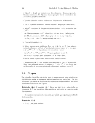 14 Cap´ıtulo 1. No¸c˜oes B´asicas da ´Algebra
1. Seja X = {x, y} um conjunto com dois elementos. Quantas opera¸c˜oes
bin´arias existem em X? Quantas dessas opera¸c˜oes s˜ao (i) comutativas, (ii)
associativas, (iii) tˆem identidade?
2. Quantas opera¸c˜oes bin´arias existem num conjunto com 10 elementos?
3. Em (Z, −) existe identidade? Existem inversos? A opera¸c˜ao ´e associativa?
4. Seja RR
o conjunto de fun¸c˜oes referido no exemplo 1.1.7.2, e suponha que
f ∈ RR
.
(a) Mostre que existe g ∈ RR
tal que f ◦ g = I se e s´o se f ´e sobrejectiva.
(b) Mostre que existe g ∈ RR
tal que g ◦ f = I se e s´o se f ´e injectiva.
(c) Se f ◦ g = f ◦ h = I, ´e sempre verdade que g = h?
5. Prove a Proposi¸c˜ao 1.1.8.
6. Seja ∗ uma opera¸c˜ao bin´aria em X, e x, y ∈ X. Se n ∈ N ´e um n´umero
natural, deﬁnimos a potˆencia xn
por indu¸c˜ao como se segue: x1
= x e, para
n ≥ 1, xn+1
= xn
∗ x. Suponha que ∗ ´e associativa, e prove:
(a) xn
∗ xm
= xn+m
, e (xn
)m
= xnm
, para quaisquer n, m ∈ N.
(b) xn
∗ yn
= (x ∗ y)n
, para qualquer n ∈ N se x ∗ y = y ∗ x.
Como se podem exprimir estes resultados em nota¸c˜ao aditiva?
7. Suponha que (X, ∗) ´e um mon´oide com identidade e, e x ∈ X ´e invert´ıvel.
Neste caso, deﬁnimos para n ∈ N qualquer, x−n
= (x−1
)
n
, x0
= e. Prove que
as identidades do problema anterior s˜ao v´alidas para quaisquer n, m ∈ Z.
1.2 Grupos
Os exemplos discutidos na sec¸c˜ao anterior mostram que num mon´oide ar-
bitr´ario nem todos os elementos s˜ao necessariamente invert´ıveis. Os mo-
n´oides em que todos os elementos s˜ao invert´ıveis correspondem `a estrutura
abstracta mais central da ´Algebra.
Deﬁni¸c˜ao 1.2.1. O mon´oide (G, ∗) diz-se um grupo se e s´o se todos os
elementos de G s˜ao invert´ıveis. O grupo diz-se abeliano se a sua opera¸c˜ao
´e comutativa.
Os seguintes exemplos d˜ao uma ideia por p´alida que seja da generalidade
deste conceito.
Exemplos 1.2.2.
1. (R, +) ´e um grupo abeliano.
 