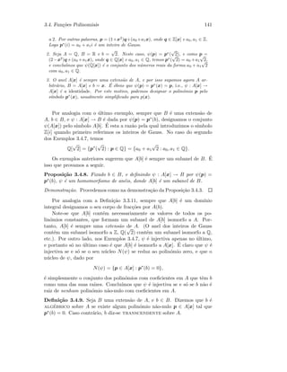 3.4. Fun¸c˜oes Polinomiais 141
a 2. Por outras palavras, p = (1+x2
)q+(a0+a1x), onde q ∈ Z[x] e a0, a1 ∈ Z.
Logo p∗
(i) = a0 + a1i ´e um inteiro de Gauss.
2. Seja A = Q, B = R e b =
√
2. Neste caso, ψ(p) = p∗
(
√
2), e como p =
(2−x2
)q+(a0 +a1x), onde q ∈ Q[x] e a0, a1 ∈ Q, temos p∗
(
√
2) = a0 +a1
√
2,
e conclu´ımos que ψ(Q[x]) ´e o conjunto dos n´umeros reais da forma a0 + a1
√
2
com a0, a1 ∈ Q.
3. O anel A[x] ´e sempre uma extens˜ao de A, e por isso supomos agora A ar-
bitr´ario, B = A[x] e b = x. ´E ´obvio que ψ(p) = p∗
(x) = p, i.e., ψ : A[x] →
A[x] ´e a identidade. Por este motivo, podemos designar o polin´omio p pelo
s´ımbolo p∗
(x), usualmente simpliﬁcado para p(x).
Por analogia com o ´ultimo exemplo, sempre que B ´e uma extens˜ao de
A, b ∈ B, e ψ : A[x] → B ´e dada por ψ(p) = p∗(b), designamos o conjunto
ψ(A[x]) pelo s´ımbolo A[b]. ´E esta a raz˜ao pela qual introduzimos o s´ımbolo
Z[i] quando primeiro referimos os inteiros de Gauss. No caso do segundo
dos Exemplos 3.4.7, temos
Q[
√
2] = {p∗
(
√
2) : p ∈ Q} = {a0 + a1
√
2 : a0, a1 ∈ Q}.
Os exemplos anteriores sugerem que A[b] ´e sempre um subanel de B. ´E
isso que provamos a seguir.
Proposi¸c˜ao 3.4.8. Fixado b ∈ B, e deﬁnindo ψ : A[x] → B por ψ(p) =
p∗(b), ψ ´e um homomorﬁsmo de an´eis, donde A[b] ´e um subanel de B.
Demonstra¸c˜ao. Procedemos como na demonstra¸c˜ao da Proposi¸c˜ao 3.4.3.
Por analogia com a Deﬁni¸c˜ao 3.3.11, sempre que A[b] ´e um dom´ınio
integral designamos o seu corpo de frac¸c˜oes por A(b).
Note-se que A[b] cont´em necessariamente os valores de todos os po-
lin´omios constantes, que formam um subanel de A[b] isomorfo a A. Por-
tanto, A[b] ´e sempre uma extens˜ao de A. (O anel dos inteiros de Gauss
cont´em um subanel isomorfo a Z, Q(
√
2) cont´em um subanel isomorfo a Q,
etc.). Por outro lado, nos Exemplos 3.4.7, ψ ´e injectiva apenas no ´ultimo,
e portanto s´o no ´ultimo caso ´e que A[b] ´e isomorfo a A[x]. ´E claro que ψ ´e
injectiva se e s´o se o seu n´ucleo N(ψ) se reduz ao polin´omio zero, e que o
n´ucleo de ψ, dado por
N(ψ) = {p ∈ A[x] : p∗
(b) = 0},
´e simplesmente o conjunto dos polin´omios com coeﬁcientes em A que tˆem b
como uma das suas ra´ızes. Conclu´ımos que ψ ´e injectiva se e s´o se b n˜ao ´e
raiz de nenhum polin´omio n˜ao-nulo com coeﬁcientes em A.
Deﬁni¸c˜ao 3.4.9. Seja B uma extens˜ao de A, e b ∈ B. Dizemos que b ´e
alg´ebrico sobre A se existe algum polin´omio n˜ao-nulo p ∈ A[x] tal que
p∗(b) = 0. Caso contr´ario, b diz-se transcendente sobre A.
 