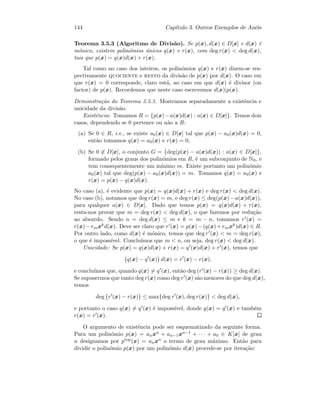 144 Cap´ıtulo 3. Outros Exemplos de An´eis
Teorema 3.5.3 (Algoritmo de Divis˜ao). Se p(x), d(x) ∈ D[x] e d(x) ´e
m´onico, existem polin´omios ´unicos q(x) e r(x), com deg r(x)  deg d(x),
tais que p(x) = q(x)d(x) + r(x).
Tal como no caso dos inteiros, os polin´omios q(x) e r(x) dizem-se res-
pectivamente quociente e resto da divis˜ao de p(x) por d(x). O caso em
que r(x) = 0 corresponde, claro est´a, ao caso em que d(x) ´e divisor (ou
factor) de p(x). Recordemos que neste caso escrevemos d(x)|p(x).
Demonstra¸c˜ao do Teorema 3.5.3. Mostramos separadamente a existˆencia e
unicidade da divis˜ao.
Existˆencia: Tomamos R = {p(x)−a(x)d(x) : a(x) ∈ D[x]}. Temos dois
casos, dependendo se 0 pertence ou n˜ao a R:
(a) Se 0 ∈ R, i.e., se existe a0(x) ∈ D[x] tal que p(x) − a0(x)d(x) = 0,
ent˜ao tomamos q(x) = a0(x) e r(x) = 0;
(b) Se 0 ∈ D[x], o conjunto G = {deg(p(x) − a(x)d(x)) : a(x) ∈ D[x]},
formado pelos graus dos polin´omios em R, ´e um subconjunto de N0, e
tem consequentemente um m´ınimo m. Existe portanto um polin´omio
a0(x) tal que deg(p(x) − a0(x)d(x)) = m. Tomamos q(x) = a0(x) e
r(x) = p(x) − q(x)d(x).
No caso (a), ´e evidente que p(x) = q(x)d(x) + r(x) e deg r(x)  deg d(x).
No caso (b), notamos que deg r(x) = m, e deg r(x) ≤ deg(p(x)−a(x)d(x)),
para qualquer a(x) ∈ D[x]. Dado que temos p(x) = q(x)d(x) + r(x),
resta-nos provar que m = deg r(x)  deg d(x), o que fazemos por redu¸c˜ao
ao absurdo. Sendo n = deg d(x) ≤ m e k = m − n, tomamos r (x) =
r(x)−rmxkd(x). Deve ser claro que r (x) = p(x)−(q(x)+rmxk)d(x) ∈ R.
Por outro lado, como d(x) ´e m´onico, temos que deg r (x)  m = deg r(x),
o que ´e imposs´ıvel. Conclu´ımos que m  n, ou seja, deg r(x)  deg d(x).
Unicidade: Se p(x) = q(x)d(x) + r(x) = q (x)d(x) + r (x), temos que
q(x) − q (x) d(x) = r (x) − r(x),
e conclu´ımos que, quando q(x) = q (x), ent˜ao deg (r (x) − r(x)) ≥ deg d(x).
Se supusermos que tanto deg r(x) como deg r (x) s˜ao menores do que deg d(x),
temos
deg r (x) − r(x) ≤ max{deg r (x), deg r(x)}  deg d(x),
e portanto o caso q(x) = q (x) ´e imposs´ıvel, donde q(x) = q (x) e tamb´em
r(x) = r (x).
O argumento de existˆencia pode ser esquematizado da seguinte forma.
Para um polin´omio p(x) = anxn + an−1xn−1 + · · · + a0 ∈ K[x] de grau
n designamos por ptop(x) = anxn o termo de grau m´aximo. Ent˜ao para
dividir o polin´omio p(x) por um polin´omio d(x) procede-se por itera¸c˜ao:
 