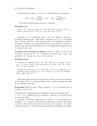 3.5. Divis˜ao de Polin´omios 145
• Come¸cando com q(x) = 0 e r(x) = p, substitu´ımos em cada passo
q(x) → q(x) +
rtop(x)
dtop(x)
, r(x) → r(x) −
rtop(x)
dtop(x)
d(x).
A itera¸c˜ao termina quando deg r(x)  deg d(x).
Exemplo 3.5.4.
Seja D = Z5. A divis˜ao de p(x) = x4
+2x3
+3x2
+x+4 por d(x) = x2
+x+1
resulta no quociente q(x) = x2
+ x + 1, com resto r(x) = 4x + 3.
Supondo a ∈ D, o polin´omio d(x) = (x − a) ´e m´onico, e de grau 1.
Qualquer polin´omio p(x) ∈ D[x] pode ser dividido por (x − a), e de acordo
com o teorema anterior o resto dessa divis˜ao ´e um polin´omio constante.
O pr´oximo corol´ario, cuja demonstra¸c˜ao ﬁca como exerc´ıcio, resume-se a
observar que esse resto (identiﬁcado com o correspondente elemento de D)
´e o valor de p(x) em a.
Corol´ario 3.5.5 (Teorema do Resto). Se p(x) ∈ D[x] e a ∈ D, o resto
da divis˜ao de p(x) por (x − a) ´e o polin´omio constante r(x) = p(a). Em
particular, (x − a)|p(x) se e s´o se a ´e raiz de p(x).
Exemplos 3.5.6.
1. Considere-se o polin´omio p(x) = x4
+ 2x3
+ 3x2
+ x + 2 em Z5[x]. Como
p(1) = 4, segue-se que o resto da divis˜ao de x4
+ 2x3
+ 3x2
+ x + 2 por
(x − 1) = (x + 4) ´e r(x) = 4.
2. Supondo agora que p(x) = x4
+ 2x3
+ 3x2
+ x + 2 ´e um polin´omio com
coeﬁcientes em Z3, temos p(1) = 0, e neste caso (x − 1) = (x + 2) ´e um factor
de x4
+ 2x3
+ 3x2
+ x + 2.
Outra das consequˆencias do Algoritmo de Divis˜ao (ou mais directamente
do Corol´ario 3.5.5) ´e o resultado cl´assico sobre o n´umero m´aximo de ra´ızes
de um polin´omio n˜ao-nulo.
Proposi¸c˜ao 3.5.7. Se p(x) ∈ D[x] e deg p(x) = n ≥ 0, ent˜ao p(x) tem no
m´aximo n ra´ızes em D.
Demonstra¸c˜ao. Argumentamos por indu¸c˜ao no grau do polin´omio p(x).
Se n = 0, o polin´omio p(x) ´e constante e n˜ao-nulo. ´E portanto ´obvio
que n˜ao tem ra´ızes.
Supondo a aﬁrma¸c˜ao v´alida para um inteiro n ≥ 0, suponha-se que
deg p(x) = n + 1, e que a ´e raiz de p(x) (se p(x) n˜ao tem ra´ızes, nada temos
a provar!). De acordo com o teorema do resto, p(x) = q(x)(x − a), onde ´e
claro que deg q(x) = n. Podemos portanto concluir, da hip´otese de indu¸c˜ao,
 