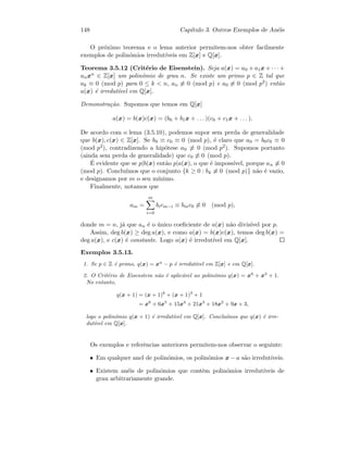 148 Cap´ıtulo 3. Outros Exemplos de An´eis
O pr´oximo teorema e o lema anterior permitem-nos obter facilmente
exemplos de polin´omios irredut´ıveis em Z[x] e Q[x].
Teorema 3.5.12 (Crit´erio de Eisenstein). Seja a(x) = a0 + a1x + · · · +
anxn ∈ Z[x] um polin´omio de grau n. Se existe um primo p ∈ Z tal que
ak ≡ 0 (mod p) para 0 ≤ k  n, an ≡ 0 (mod p) e a0 ≡ 0 (mod p2) ent˜ao
a(x) ´e irredut´ıvel em Q[x].
Demonstra¸c˜ao. Supomos que temos em Q[x]
a(x) = b(x)c(x) = (b0 + b1x + . . . )(c0 + c1x + . . . ).
De acordo com o lema (3.5.10), podemos supor sem perda de generalidade
que b(x), c(x) ∈ Z[x]. Se b0 ≡ c0 ≡ 0 (mod p), ´e claro que a0 = b0c0 ≡ 0
(mod p2), contradizendo a hip´otese a0 ≡ 0 (mod p2). Supomos portanto
(ainda sem perda de generalidade) que c0 ≡ 0 (mod p).
´E evidente que se p|b(x) ent˜ao p|a(x), o que ´e imposs´ıvel, porque an ≡ 0
(mod p). Conclu´ımos que o conjunto {k ≥ 0 : bk ≡ 0 (mod p)} n˜ao ´e vazio,
e designamos por m o seu m´ınimo.
Finalmente, notamos que
am =
m
i=0
bicm−i ≡ bmc0 ≡ 0 (mod p),
donde m = n, j´a que an ´e o ´unico coeﬁciente de a(x) n˜ao divis´ıvel por p.
Assim, deg b(x) ≥ deg a(x), e como a(x) = b(x)c(x), temos deg b(x) =
deg a(x), e c(x) ´e constante. Logo a(x) ´e irredut´ıvel em Q[x].
Exemplos 3.5.13.
1. Se p ∈ Z ´e primo, q(x) = xn
− p ´e irredut´ıvel em Z[x] e em Q[x].
2. O Crit´erio de Eisenstein n˜ao ´e aplic´avel ao polin´omio q(x) = x6
+ x3
+ 1.
No entanto,
q(x + 1) = (x + 1)6
+ (x + 1)3
+ 1
= x6
+ 6x5
+ 15x4
+ 21x3
+ 18x2
+ 9x + 3,
logo o polin´omio q(x + 1) ´e irredut´ıvel em Q[x]. Conclu´ımos que q(x) ´e irre-
dut´ıvel em Q[x].
Os exemplos e referˆencias anteriores permitem-nos observar o seguinte:
• Em qualquer anel de polin´omios, os polin´omios x − a s˜ao irredut´ıveis.
• Existem an´eis de polin´omios que contˆem polin´omios irredut´ıveis de
grau arbitrariamente grande.
 