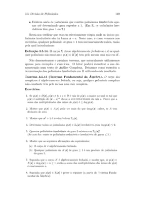 3.5. Divis˜ao de Polin´omios 149
• Existem an´eis de polin´omios que contˆem polin´omios irredut´ıveis ape-
nas at´e determinado grau superior a 1. (Em R, os polin´omios irre-
dut´ıveis tˆem grau 1 ou 2.)
Resta-nos veriﬁcar que existem efectivamente corpos onde os ´unicos po-
lin´omios irredut´ıveis s˜ao da forma x − a. Neste caso, e como veremos nos
exerc´ıcios, qualquer polin´omio de grau  1 tem necessariamente ra´ızes, raz˜ao
pela qual introduzimos:
Deﬁni¸c˜ao 3.5.14. O corpo K diz-se algebricamente fechado se e s´o se qual-
quer polin´omio n˜ao-constante p(x) ∈ K[x] tem pelo menos uma raiz em K.
N˜ao demonstramos o pr´oximo teorema, que naturalmente utilizaremos
apenas para exemplos e exerc´ıcios. O leitor poder´a encontrar a sua de-
monstra¸c˜ao num texto de An´alise Complexa. Deixamos como exerc´ıcio a
determina¸c˜ao dos polin´omios irredut´ıveis em R utilizando este resultado.
Teorema 3.5.15 (Teorema Fundamental da ´Algebra). O corpo dos
complexos ´e algebricamente fechado, ou seja, qualquer polin´omio complexo
n˜ao-constante tem pelo menos uma raiz complexa.
Exerc´ıcios.
1. Se p(x) ∈ D[x], p(x) = 0, e a ∈ D ´e raiz de p(x), o maior natural m tal que
p(x) ´e m´ultiplo de (x − a)m
diz-se a multiplicidade da raiz a. Prove que a
soma das multiplicidades das ra´ızes de p(x) ´e ≤ deg p(x).
2. Mostre que p(x) ∈ A[x] pode ter mais do que deg p(x) ra´ızes, se A tem
divisores de zero.
3. Mostre que x2
+ 1 ´e irredut´ıvel em Z3[x].
4. Determine todos os polin´omios p(x) ∈ Z3[x] irredut´ıveis com deg p(x) ≤ 2.
5. Quantos polin´omios irredut´ıveis de grau 5 existem em Z5[x]?
(Sugest˜ao: conte os polin´omios redut´ıveis e irredut´ıveis de graus ≤ 5.)
6. Mostre que as seguintes aﬁrma¸c˜oes s˜ao equivalentes:
(a) O corpo K ´e algebricamente fechado.
(b) Qualquer polin´omio em K[x] de grau ≥ 1 ´e um produto de polin´omios
do grau 1.
7. Suponha que o corpo K ´e algebricamente fechado, e mostre que, se p(x) ∈
K[x] e deg p(x) = n ≥ 1, ent˜ao a soma das multiplicidades das ra´ızes de p(x)
´e exactamente n.
8. Suponha que p(x) ∈ R[x] e prove o seguinte (a partir do Teorema Funda-
mental da ´Algebra):
 