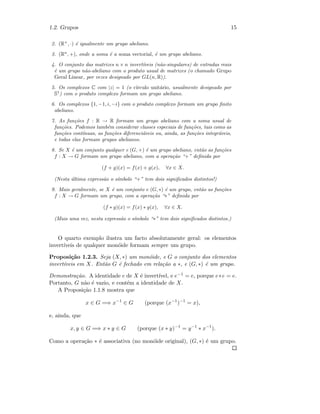 1.2. Grupos 15
2. (R+
, ·) ´e igualmente um grupo abeliano.
3. (Rn
, +), onde a soma ´e a soma vectorial, ´e um grupo abeliano.
4. O conjunto das matrizes n × n invert´ıveis (n˜ao-singulares) de entradas reais
´e um grupo n˜ao-abeliano com o produto usual de matrizes (o chamado Grupo
Geral Linear, por vezes designado por GL(n, R)).
5. Os complexos C com |z| = 1 (o c´ırculo unit´ario, usualmente designado por
S1
) com o produto complexo formam um grupo abeliano.
6. Os complexos {1, −1, i, −i} com o produto complexo formam um grupo ﬁnito
abeliano.
7. As fun¸c˜oes f : R → R formam um grupo abeliano com a soma usual de
fun¸c˜oes. Podemos tamb´em considerar classes especiais de fun¸c˜oes, tais como as
fun¸c˜oes cont´ınuas, as fun¸c˜oes diferenci´aveis ou, ainda, as fun¸c˜oes integr´aveis,
e todas elas formam grupos abelianos.
8. Se X ´e um conjunto qualquer e (G, +) ´e um grupo abeliano, ent˜ao as fun¸c˜oes
f : X → G formam um grupo abeliano, com a opera¸c˜ao “+” deﬁnida por
(f + g)(x) = f(x) + g(x), ∀x ∈ X.
(Nesta ´ultima express˜ao o s´ımbolo “+” tem dois signiﬁcados distintos!)
9. Mais geralmente, se X ´e um conjunto e (G, ∗) ´e um grupo, ent˜ao as fun¸c˜oes
f : X → G formam um grupo, com a opera¸c˜ao “∗” deﬁnida por
(f ∗ g)(x) = f(x) ∗ g(x), ∀x ∈ X.
(Mais uma vez, nesta express˜ao o s´ımbolo “∗” tem dois signiﬁcados distintos.)
O quarto exemplo ilustra um facto absolutamente geral: os elementos
invert´ıveis de qualquer mon´oide formam sempre um grupo.
Proposi¸c˜ao 1.2.3. Seja (X, ∗) um mon´oide, e G o conjunto dos elementos
invert´ıveis em X. Ent˜ao G ´e fechado em rela¸c˜ao a ∗, e (G, ∗) ´e um grupo.
Demonstra¸c˜ao. A identidade e de X ´e invert´ıvel, e e−1 = e, porque e∗e = e.
Portanto, G n˜ao ´e vazio, e cont´em a identidade de X.
A Proposi¸c˜ao 1.1.8 mostra que
x ∈ G =⇒ x−1
∈ G (porque (x−1
)−1
= x),
e, ainda, que
x, y ∈ G =⇒ x ∗ y ∈ G (porque (x ∗ y)−1
= y−1
∗ x−1
).
Como a opera¸c˜ao ∗ ´e associativa (no mon´oide original), (G, ∗) ´e um grupo.
 