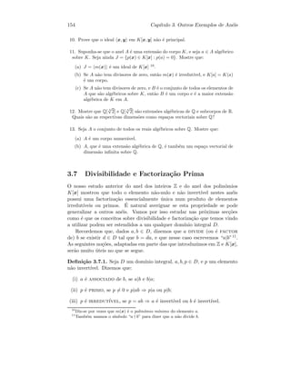 154 Cap´ıtulo 3. Outros Exemplos de An´eis
10. Prove que o ideal x, y em K[x, y] n˜ao ´e principal.
11. Suponha-se que o anel A ´e uma extens˜ao do corpo K, e seja a ∈ A alg´ebrico
sobre K. Seja ainda J = {p(x) ∈ K[x] : p(a) = 0}. Mostre que:
(a) J = m(x) ´e um ideal de K[x] 10
.
(b) Se A n˜ao tem divisores de zero, ent˜ao m(x) ´e irredut´ıvel, e K[a] = K(a)
´e um corpo.
(c) Se A n˜ao tem divisores de zero, e B ´e o conjunto de todos os elementos de
A que s˜ao alg´ebricos sobre K, ent˜ao B ´e um corpo e ´e a maior extens˜ao
alg´ebrica de K em A.
12. Mostre que Q[ 3
√
2] e Q[ 4
√
2] s˜ao extens˜oes alg´ebricas de Q e subcorpos de R.
Quais s˜ao as respectivas dimens˜oes como espa¸cos vectoriais sobre Q?
13. Seja A o conjunto de todos os reais alg´ebricos sobre Q. Mostre que:
(a) A ´e um corpo numer´avel.
(b) A, que ´e uma extens˜ao alg´ebrica de Q, ´e tamb´em um espa¸co vectorial de
dimens˜ao inﬁnita sobre Q.
3.7 Divisibilidade e Factoriza¸c˜ao Prima
O nosso estudo anterior do anel dos inteiros Z e do anel dos polin´omios
K[x] mostrou que todo o elemento n˜ao-nulo e n˜ao invert´ıvel nestes an´eis
possui uma factoriza¸c˜ao essencialmente ´unica num produto de elementos
irredut´ıveis ou primos. ´E natural averiguar se esta propriedade se pode
generalizar a outros an´eis. Vamos por isso estudar nas pr´oximas sec¸c˜oes
como ´e que os conceitos sobre divisibilidade e factoriza¸c˜ao que temos vindo
a utilizar podem ser estendidos a um qualquer dom´ınio integral D.
Recordemos que, dados a, b ∈ D, dizemos que a divide (ou ´e factor
de) b se existir d ∈ D tal que b = da, e que nesse caso escrevemos “a|b”11.
As seguintes no¸c˜oes, adaptadas em parte das que introduzimos em Z e K[x],
ser˜ao muito ´uteis no que se segue.
Deﬁni¸c˜ao 3.7.1. Seja D um dom´ınio integral, a, b, p ∈ D, e p um elemento
n˜ao invert´ıvel. Dizemos que:
(i) a ´e associado de b, se a|b e b|a;
(ii) p ´e primo, se p = 0 e p|ab ⇒ p|a ou p|b;
(iii) p ´e irredut´ıvel, se p = ab ⇒ a ´e invert´ıvel ou b ´e invert´ıvel.
10
Diz-se por vezes que m(x) ´e o polin´omio m´ınimo do elemento a.
11
Tamb´em usamos o s´ımbolo “a b” para dizer que a n˜ao divide b.
 