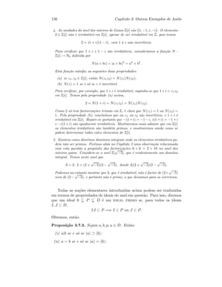 156 Cap´ıtulo 3. Outros Exemplos de An´eis
4. As unidades do anel dos inteiros de Gauss Z[i] s˜ao {1, −1, i, −i}. O elemento
2 ∈ Z[i] n˜ao ´e irredut´ıvel em Z[i], apesar de ser irredut´ıvel em Z, pois temos
2 = (1 + i)(1 − i), com 1 ± i n˜ao invert´ıveis.
Para veriﬁcar que 1 + i e 1 − i s˜ao irredut´ıveis, consideramos a fun¸c˜ao N :
Z[i] → N0 deﬁnida por
N(a + bi) = |a + bi|2
= a2
+ b2
.
Esta fun¸c˜ao satisfaz as seguintes duas propriedades:
(a) se z1, z2 ∈ Z[i], ent˜ao N(z1z2) = N(z1)N(z2);
(b) N(z) = 1 se e s´o se z ´e invert´ıvel.
Para veriﬁcar, por exemplo, que 1+i ´e irredut´ıvel, suponha-se que 1+i = z1z2
em Z[i]. Temos pela propriedade (a) acima,
2 = N(1 + i) = N(z1z2) = N(z1)N(z2).
Como 2 s´o tem factoriza¸c˜oes triviais em Z, ´e claro que N(z1) = 1 ou N(z2) =
1. Pela propriedade (b), conclu´ımos que ou z1 ou z2 s˜ao invert´ıveis, e 1 + i ´e
irredut´ıvel em Z[i]. Repare-se portanto que −(1+i) = −1−i, i(1+i) = −1+i
e −i(1+i) s˜ao igualmente irredut´ıveis. Mostraremos mais adiante que em Z[i]
os elementos irredut´ıveis s˜ao tamb´em primos, e mostraremos ainda como se
podem determinar todos estes elementos de Z[i].
5. Existem como diss´emos dom´ınios integrais onde os elementos irredut´ıveis po-
dem n˜ao ser primos. Fiz´emos ali´as no Cap´ıtulo 2 uma observa¸c˜ao relacionada
com esta quest˜ao a prop´osito das factoriza¸c˜oes 6 × 6 = 2 × 18 no anel dos
inteiros pares. Considere-se o anel Z[
√
−5], que ´e evidentemente um dom´ınio
integral. Temos neste anel que
9 = 3 · 3 = (2 +
√
−5)(2 −
√
−5), donde 3|(2 +
√
−5)(2 −
√
−5).
Podemos no entanto mostrar que 3, que ´e irredut´ıvel, n˜ao ´e factor de (2+
√
−5)
nem de (2−
√
−5), e portanto n˜ao ´e primo, o que deixamos para os exerc´ıcios.
Todas as no¸c˜oes elementares introduzidas acima podem ser traduzidas
em termos de propriedades de ideais do anel em quest˜ao. Para isso, diremos
que um ideal 0 P D ´e um ideal primo se, para todos os ideais
I, J ⊂ D,
IJ ⊂ P =⇒ I ⊂ P ou J ⊂ P.
Obtemos, ent˜ao:
Proposi¸c˜ao 3.7.3. Sejam a, b, p, u ∈ D. Ent˜ao:
(i) a|b se e s´o se a ⊃ b ;
(ii) a ∼ b se e s´o se a = b ;
 