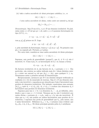 3.7. Divisibilidade e Factoriza¸c˜ao Prima 159
(ii) toda a cadeia ascendente de ideais principais estabiliza, i.e., se
d1 ⊂ d2 ⊂ · · · ⊂ dn ⊂ . . .
´e uma cadeia ascendente de ideais, ent˜ao existe um natural n0 tal que
dn0 = dn0+1 = . . . .
Demonstra¸c˜ao. Seja D um d.f.u., e p ∈ D um elemento irredut´ıvel. Se p|ab,
ent˜ao existe x ∈ D tal que px = ab, onde x, a e b possuem factoriza¸c˜oes do
tipo (3.7.1), i.e.,
x = p1 · · · pr, a = p1 · · · ps, b = p1 · · · pt
com pi, pj, pk primos em D. Logo
p · p1 · · · pr = p1 · · · ps · p1 · · · pt ,
e, pela unicidade da factoriza¸c˜ao, temos p ∼ pi ou p ∼ pj . No primeiro caso
p|a, e no segundo p|b. Portanto, p ´e primo.
Por outro lado, considere-se uma cadeia ascendente de ideais principais
d1 ⊂ d2 ⊂ · · · ⊂ dn ⊂ . . .
Supomos, sem perda de generalidade (porquˆe?), que d1 = 0 e di n˜ao ´e
invert´ıvel, ∀i. Como di|d1, ∀i, as factoriza¸c˜oes de d1 e di tomam a forma
d1 = p1 · · · pr, di = p1 · · · ps.
Os factores irredut´ıveis de di s˜ao factores de d1, e portanto s ≤ r. Em
particular, n˜ao existem na cadeia indicada mais de r ideais distintos entre
si, e existe um natural n0 tal que dn0 = dk , para qualquer k ≥ n0.
Terminamos assim a primeira metade da demonstra¸c˜ao.
Reciprocamente, assuma-se que D ´e um dom´ınio integral veriﬁcando as
condi¸c˜oes (i) e (ii) do enunciado do teorema. Seja d ∈ D um elemento n˜ao-
nulo e n˜ao invert´ıvel, e suponha-se por absurdo que d n˜ao ´e factoriz´avel num
produto de elementos irredut´ıveis. Por indu¸c˜ao, constru´ımos uma sucess˜ao
{dn}n∈N onde d1 = d, dn+1|dn, dn ∼ dn+1 e nenhum dos elementos dn ´e
factoriz´avel num produto de elementos irredut´ıveis.
Supomos para isso n  0, e os elementos d1, · · · , dn j´a deﬁnidos, aten-
dendo a que o caso n = 1 ´e trivial. Notamos que dn n˜ao ´e irredut´ıvel, por
raz˜oes ´obvias, e portanto dn = anbn, onde an e bn n˜ao s˜ao invert´ıveis. ´E
claro que an e bn n˜ao podem ser ambos factoriz´aveis num produto de ir-
redut´ıveis, e supomos sem perda de generalidade que bn, pelo menos, n˜ao
´e assim factoriz´avel. Deﬁnimos dn+1 = bn, e notamos como evidente que
dn+1|dn, e dn ∼ dn+1. Os ideais principais gerados pelos dn’s satisfazem
d1 d2 · · · dn . . .
 
