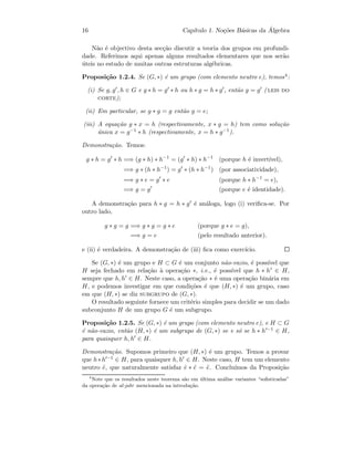 16 Cap´ıtulo 1. No¸c˜oes B´asicas da ´Algebra
N˜ao ´e objectivo desta sec¸c˜ao discutir a teoria dos grupos em profundi-
dade. Referimos aqui apenas alguns resultados elementares que nos ser˜ao
´uteis no estudo de muitas outras estruturas alg´ebricas.
Proposi¸c˜ao 1.2.4. Se (G, ∗) ´e um grupo (com elemento neutro e), temos4:
(i) Se g, g , h ∈ G e g ∗ h = g ∗ h ou h ∗ g = h ∗ g , ent˜ao g = g ( leis do
corte);
(ii) Em particular, se g ∗ g = g ent˜ao g = e;
(iii) A equa¸c˜ao g ∗ x = h (respectivamente, x ∗ g = h) tem como solu¸c˜ao
´unica x = g−1 ∗ h (respectivamente, x = h ∗ g−1).
Demonstra¸c˜ao. Temos:
g ∗ h = g ∗ h =⇒ (g ∗ h) ∗ h−1
= (g ∗ h) ∗ h−1
(porque h ´e invert´ıvel),
=⇒ g ∗ (h ∗ h−1
) = g ∗ (h ∗ h−1
) (por associatividade),
=⇒ g ∗ e = g ∗ e (porque h ∗ h−1
= e),
=⇒ g = g (porque e ´e identidade).
A demonstra¸c˜ao para h ∗ g = h ∗ g ´e an´aloga, logo (i) veriﬁca-se. Por
outro lado,
g ∗ g = g =⇒ g ∗ g = g ∗ e (porque g ∗ e = g),
=⇒ g = e (pelo resultado anterior).
e (ii) ´e verdadeira. A demonstra¸c˜ao de (iii) ﬁca como exerc´ıcio.
Se (G, ∗) ´e um grupo e H ⊂ G ´e um conjunto n˜ao-vazio, ´e poss´ıvel que
H seja fechado em rela¸c˜ao `a opera¸c˜ao ∗, i.e., ´e poss´ıvel que h ∗ h ∈ H,
sempre que h, h ∈ H. Neste caso, a opera¸c˜ao ∗ ´e uma opera¸c˜ao bin´aria em
H, e podemos investigar em que condi¸c˜oes ´e que (H, ∗) ´e um grupo, caso
em que (H, ∗) se diz subgrupo de (G, ∗).
O resultado seguinte fornece um crit´erio simples para decidir se um dado
subconjunto H de um grupo G ´e um subgrupo.
Proposi¸c˜ao 1.2.5. Se (G, ∗) ´e um grupo (com elemento neutro e), e H ⊂ G
´e n˜ao-vazio, ent˜ao (H, ∗) ´e um subgrupo de (G, ∗) se e s´o se h ∗ h −1 ∈ H,
para quaisquer h, h ∈ H.
Demonstra¸c˜ao. Supomos primeiro que (H, ∗) ´e um grupo. Temos a provar
que h∗h −1 ∈ H, para quaisquer h, h ∈ H. Neste caso, H tem um elemento
neutro ˜e, que naturalmente satisfaz ˜e ∗ ˜e = ˜e. Conclu´ımos da Proposi¸c˜ao
4
Note que os resultados neste teorema s˜ao em ´ultima an´alise variantes “soﬁsticadas”
da opera¸c˜ao de al-jabr mencionada na introdu¸c˜ao.
 