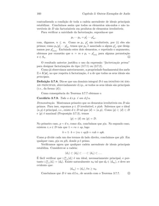 160 Cap´ıtulo 3. Outros Exemplos de An´eis
contradizendo a condi¸c˜ao de toda a cadeia ascendente de ideais principais
estabilizar. Conclu´ımos assim que todos os elementos n˜ao-nulos e n˜ao in-
vert´ıveis de D s˜ao factoriz´aveis em produtos de elementos irredut´ıveis.
Para veriﬁcar a unicidade da factoriza¸c˜ao, suponha-se que
p1 · · · pn = p1 · · · pm,
com, digamos, n ≤ m. Como os pi, pj s˜ao irredut´ıveis, por (i) eles s˜ao
primos; como pn|p1 · · · pm, temos que pn ´e associado a algum pj, que desig-
namos por pπ(n). Excluindo estes dois elementos, e repetindo o argumento,
obtemos por exaust˜ao que n = m e pi ∼ pπ(i) para alguma permuta¸c˜ao
π ∈ Sn.
O resultado anterior justiﬁca o uso da express˜ao “factoriza¸c˜ao prima”
para designar factoriza¸c˜oes do tipo (3.7.1) ou (3.7.2).
Como j´a observ´amos anteriormente, a propriedade fundamental dos an´eis
Z e K[x], no que respeita `a factoriza¸c˜ao, ´e a de que todos os seus ideais s˜ao
principais.
Deﬁni¸c˜ao 3.7.8. Diz-se que um dom´ınio integral D ´e um dom´ınio de ide-
ais principais, abreviadamente d.i.p., se todos os seus ideais s˜ao principais
(i.e., da forma d ).
Como consequˆencia do Teorema 3.7.7 obtemos o
Corol´ario 3.7.9. Todo o d.i.p. ´e um d.f.u.
Demonstra¸c˜ao. Mostramos primeiro que os elementos irredut´ıveis em D s˜ao
primos. Para isso, supomos p ∈ D irredut´ıvel, e p|ab. Sabemos que o ideal
a, p ´e principal, i.e., existe d ∈ D tal que d = a, p . Como p ⊂ d ⊂ D
e p ´e maximal (Proposi¸c˜ao 3.7.3), temos
p = d ou p = D.
No primeiro caso, p ∼ d e, como d|a, conclu´ımos que p|a. No segundo caso,
existem r, s ∈ D tais que 1 = ra + sp, logo
b = 1 · b = (ra + sp)b = rab + spb.
Como p divide cada um dos termos do lado direito, conclu´ımos que p|b. Em
qualquer caso, p|a ou p|b, donde p ´e primo.
Veriﬁcamos agora que qualquer cadeia ascendente de ideais principais
estabiliza. Considere-se a cadeia:
d1 ⊂ d2 ⊂ · · · ⊂ dn ⊂ . . .
´E f´acil veriﬁcar que ∪∞
i=1 di ´e um ideal, necessariamente principal, e por-
tanto ∪∞
i=1 di = d0 . Existe naturalmente n0 tal que d0 ∈ dn0 , e deve ser
evidente que:
dn0 = dn , ∀n ≥ n0.
Conclu´ımos que D ´e um d.f.u., de acordo com o Teorema 3.7.7.
 