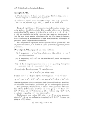 3.7. Divisibilidade e Factoriza¸c˜ao Prima 161
Exemplos 3.7.10.
1. O anel dos inteiros de Gauss ´e um d.f.u., porque Z[i] ´e um d.i.p., como se
deve ter veriﬁcado no exerc´ıcio 16 da sec¸c˜ao 2.6.
2. Veremos na pr´oxima sec¸c˜ao que se D ´e um d.f.u. ent˜ao D[x] ´e igualmente
um d.f.u. Em particular, Z[x] ´e um d.f.u., apesar de n˜ao ser um d.i.p.
Em geral, o problema de determinar se um dado dom´ınio integral ´e um
d.f.u. pode ser de dif´ıcil resolu¸c˜ao. Por exemplo, sabe-se que os dom´ınios
quadr´aticos Z[
√
m], para m  0, s˜ao d.f.u. se e s´o se m = −1, −2, −3, −7
e −11, um resultado n˜ao-trivial e que est´a para al´em do ˆambito deste li-
vro. De igual forma, mesmo sabendo que D ´e um d.f.u., pode ser bastante
dif´ıcil determinar os seus elementos primos. Ilustramos este ´ultimo tipo de
problema com o caso dos inteiros de Gauss.
Para simpliﬁcar a exposi¸c˜ao, dizemos que os naturais primos em Z s˜ao
os primos euclidianos, e os inteiros de Gauss primos em Z[i] s˜ao os primos
gaussianos.
Proposi¸c˜ao 3.7.11. Seja p ∈ Z um primo euclidiano.
(i) Se a equa¸c˜ao p = n2 + m2 tem solu¸c˜oes n, m ∈ Z, ent˜ao z = n + mi ´e
um primo gaussiano;
(ii) Se a equa¸c˜ao p = n2 +m2 n˜ao tem solu¸c˜oes em Z, ent˜ao p ´e um primo
gaussiano;
(iii) z ∈ Z[i] ´e um primo gaussiano se e s´o se z ∼ p, onde p ´e um primo
gaussiano, ou z ∼ n + mi, onde n2 + m2 = p.
Demonstra¸c˜ao. Para demonstrar (i), suponha-se que
p = n2
+ m2
= (n + mi)(n − mi).
Sendo n + mi = (a + bi)(c + di) uma factoriza¸c˜ao de z = n + mi, temos
p = n2
+ m2
= (a2
+ b2
)(c2
+ d2
), e portanto a2
+ b2
= 1 ou c2
+ d2
= 1.
Por outras palavras, um dos complexos a+bi ou c+di ´e invert´ıvel. Como n+
mi n˜ao ´e nulo nem invert´ıvel, conclu´ımos que n + mi ´e um primo gaussiano.
Para provar (ii), observe-se que, se p n˜ao ´e primo gaussiano, ent˜ao exis-
tem inteiros de Gauss n˜ao invert´ıveis z e w tais que p = zw, donde p2 =
|z|2|w|2. Como |z|2 e |w|2 s˜ao inteiros = ±1, s´o podemos ter p = |z|2 = |w|2,
e portanto a equa¸c˜ao p = n2 + m2 tem solu¸c˜oes.
Finalmente, e para veriﬁcar (iii), seja z = a + bi um primo gaussiano,
donde |z|2  1, e p um qualquer factor primo (em Z) de |z|2. Notamos que
existe w ∈ Z[i] tal que
|z|2
= (a + bi)(a − bi) = pw.
 