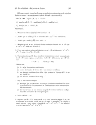 3.7. Divisibilidade e Factoriza¸c˜ao Prima 165
O lema seguinte enuncia algumas propriedades elementares do m´aximo
divisor comum, e a sua demonstra¸c˜ao ´e deixada como exerc´ıcio.
Lema 3.7.17. Sejam a, b, c ∈ D. Ent˜ao:
(i) mdc(a, mdc(b, c)) ∼ mdc(mdc(a, b), c) ∼ mdc(a, b, c);
(ii) mdc(ca, cb) ∼ c mdc(a, b).
Exerc´ıcios.
1. Demonstre os itens (i)-(iii) da Proposi¸c˜ao 3.7.3.
2. Mostre que no anel Z[
√
−5] os elementos 3 e 2 ±
√
−5 s˜ao irredut´ıveis.
3. Mostre que o anel Z[
√
10] n˜ao ´e um d.f.u.
4. Demonstre que, se p ´e primo euclidiano e existem inteiros n e m tais que
p = n2
+ m2
, ent˜ao p ≡ 3 (mod 4).
5. Prove que se p ´e um primo euclidiano e n, m, a, b ∈ Z satisfazem p = n2
+m2
=
a2
+ b2
ent˜ao {n2
, m2
} = {a2
, b2
}.
6. Um dom´ınio integral D diz-se dom´ınio euclidiano se existir uma aplica¸c˜ao
δ : D → N com a seguinte propriedade: ∀a, b ∈ D − {0} existem q, r ∈ D tais
que
a = qb + r, com δ(r)  δ(b).
Mostre que:
(a) Z e K[x] s˜ao dom´ınios euclidianos;
(b) o anel dos inteiros de Gauss Z[i] ´e um dom´ınio euclidiano;
(c) um dom´ınio euclidiano ´e um d.f.u. (sem recorrer ao Teorema 3.7.7 ou ao
seu corol´ario);
(d) um dom´ınio euclidiano ´e um d.i.p.
7. Seja D um dom´ınio integral.
(a) Veriﬁque que, se D satisfaz a condi¸c˜ao da cadeia ascendente de ideais
principais, ent˜ao todo o elemento de D ´e factoriz´avel (mas, possivelmente,
n˜ao unicamente).
(b) Dˆe um exemplo de um dom´ınio integral D que n˜ao satisfaz a condi¸c˜ao
da cadeia ascendente de ideais principais.
8. Prove o Lema 3.7.17.
9. Suponha que k ∈ N, e prove que k = n2
+ m2
tem solu¸c˜oes em Z se e s´o
se qualquer factor primo p de k com p ≡ 3 (mod 4) satisfaz p2N
|k. Qual ´e o
menor natural k para o qual a equa¸c˜ao k = n2
+ m2
= s2
+ t2
tem solu¸c˜oes
n, m, s, t tais que {n2
, m2
} = {s2
, t2
}?
 