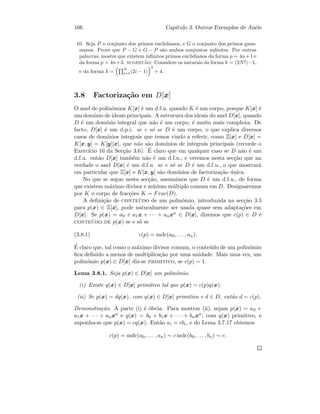 166 Cap´ıtulo 3. Outros Exemplos de An´eis
10. Seja P o conjunto dos primos euclidianos, e G o conjunto dos primos gaus-
sianos. Prove que P − G e G − P s˜ao ambos conjuntos inﬁnitos. Por outras
palavras, mostre que existem inﬁnitos primos euclidianos da forma p = 4n+1 e
da forma p = 4n+3. sugest˜ao: Considere os naturais da forma k = (2N!)−1,
e da forma k =
N
i=1(2i − 1)
2
+ 4.
3.8 Factoriza¸c˜ao em D[x]
O anel de polin´omios K[x] ´e um d.f.u. quando K ´e um corpo, porque K[x] ´e
um dom´ınio de ideais principais. A estrutura dos ideais do anel D[x], quando
D ´e um dom´ınio integral que n˜ao ´e um corpo, ´e muito mais complexa. De
facto, D[x] ´e um d.p.i. se e s´o se D ´e um corpo, o que explica diversos
casos de dom´ınios integrais que temos vindo a referir, como Z[x] e D[x] =
K[x, y] = K[y][x], que n˜ao s˜ao dom´ınios de integrais principais (recorde o
Exerc´ıcio 10 da Sec¸c˜ao 3.6). ´E claro que em qualquer caso se D n˜ao ´e um
d.f.u. ent˜ao D[x] tamb´em n˜ao ´e um d.f.u., e veremos nesta sec¸c˜ao que na
verdade o anel D[x] ´e um d.f.u. se e s´o se D ´e um d.f.u., o que mostrar´a
em particular que Z[x] e K[x, y] s˜ao dom´ınios de factoriza¸c˜ao ´unica.
No que se segue nesta sec¸c˜ao, assumimos que D ´e um d.f.u., de forma
que existem m´aximo divisor e m´ınimo m´ultiplo comum em D. Designaremos
por K o corpo de frac¸c˜oes K = Frac(D).
A deﬁni¸c˜ao de conte´udo de um polin´omio, introduzida na sec¸c˜ao 3.5
para p(x) ∈ Z[x], pode naturalmente ser usada quase sem adapta¸c˜oes em
D[x]. Se p(x) = a0 + a1x + · · · + anxn ∈ D[x], dizemos que c(p) ∈ D ´e
conte´udo de p(x) se e s´o se
(3.8.1) c(p) = mdc(a0, . . . , an).
´E claro que, tal como o m´aximo divisor comum, o conte´udo de um polin´omio
ﬁca deﬁnido a menos de multiplica¸c˜ao por uma unidade. Mais uma vez, um
polin´omio p(x) ∈ D[x] diz-se primitivo, se c(p) ∼ 1.
Lema 3.8.1. Seja p(x) ∈ D[x] um polin´omio.
(i) Existe q(x) ∈ D[x] primitivo tal que p(x) = c(p)q(x).
(ii) Se p(x) = dq(x), com q(x) ∈ D[x] primitivo e d ∈ D, ent˜ao d ∼ c(p).
Demonstra¸c˜ao. A parte (i) ´e ´obvia. Para mostrar (ii), sejam p(x) = a0 +
a1x + · · · + anxn e q(x) = b0 + b1x + · · · + bnxn, com q(x) primitivo, e
suponha-se que p(x) = cq(x). Ent˜ao ai = cbi, e do Lema 3.7.17 obtemos
c(p) = mdc(a0, . . . , an) ∼ c mdc(b0, . . . , bn) ∼ c.
 