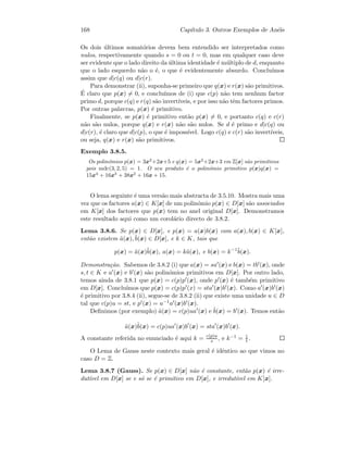 168 Cap´ıtulo 3. Outros Exemplos de An´eis
Os dois ´ultimos somat´orios devem bem entendido ser interpretados como
nulos, respectivamente quando s = 0 ou t = 0, mas em qualquer caso deve
ser evidente que o lado direito da ´ultima identidade ´e m´ultiplo de d, enquanto
que o lado esquerdo n˜ao o ´e, o que ´e evidentemente absurdo. Conclu´ımos
assim que d|c(q) ou d|c(r).
Para demonstrar (ii), suponha-se primeiro que q(x) e r(x) s˜ao primitivos.
´E claro que p(x) = 0, e conclu´ımos de (i) que c(p) n˜ao tem nenhum factor
primo d, porque c(q) e r(q) s˜ao invert´ıveis, e por isso n˜ao tˆem factores primos.
Por outras palavras, p(x) ´e primitivo.
Finalmente, se p(x) ´e primitivo ent˜ao p(x) = 0, e portanto c(q) e c(r)
n˜ao s˜ao nulos, porque q(x) e r(x) n˜ao s˜ao nulos. Se d ´e primo e d|c(q) ou
d|c(r), ´e claro que d|c(p), o que ´e imposs´ıvel. Logo c(q) e c(r) s˜ao invert´ıveis,
ou seja, q(x) e r(x) s˜ao primitivos.
Exemplo 3.8.5.
Os polin´omios p(x) = 3x2
+2x+5 e q(x) = 5x2
+2x+3 em Z[x] s˜ao primitivos
pois mdc(3, 2, 5) = 1. O seu produto ´e o polin´omio primitivo p(x)q(x) =
15x4
+ 16x3
+ 38x2
+ 16x + 15.
O lema seguinte ´e uma vers˜ao mais abstracta de 3.5.10. Mostra mais uma
vez que os factores a(x) ∈ K[x] de um polin´omio p(x) ∈ D[x] s˜ao associados
em K[x] dos factores que p(x) tem no anel original D[x]. Demonstramos
este resultado aqui como um corol´ario directo de 3.8.2.
Lema 3.8.6. Se p(x) ∈ D[x], e p(x) = a(x)b(x) com a(x), b(x) ∈ K[x],
ent˜ao existem ˜a(x), ˜b(x) ∈ D[x], e k ∈ K, tais que
p(x) = ˜a(x)˜b(x), a(x) = k˜a(x), e b(x) = k−1˜b(x).
Demonstra¸c˜ao. Sabemos de 3.8.2 (i) que a(x) = sa (x) e b(x) = tb (x), onde
s, t ∈ K e a (x) e b (x) s˜ao polin´omios primitivos em D[x]. Por outro lado,
temos ainda de 3.8.1 que p(x) = c(p)p (x), onde p (x) ´e tamb´em primitivo
em D[x]. Conclu´ımos que p(x) = c(p)p (x) = sta (x)b (x). Como a (x)b (x)
´e primitivo por 3.8.4 (ii), segue-se de 3.8.2 (ii) que existe uma unidade u ∈ D
tal que c(p)u = st, e p (x) = u−1a (x)b (x).
Deﬁnimos (por exemplo) ˜a(x) = c(p)ua (x) e ˜b(x) = b (x). Temos ent˜ao
˜a(x)˜b(x) = c(p)ua (x)b (x) = sta (x)b (x).
A constante referida no enunciado ´e aqui k = c(p)u
s , e k−1 = 1
t .
O Lema de Gauss neste contexto mais geral ´e idˆentico ao que vimos no
caso D = Z.
Lema 3.8.7 (Gauss). Se p(x) ∈ D[x] n˜ao ´e constante, ent˜ao p(x) ´e irre-
dut´ıvel em D[x] se e s´o se ´e primitivo em D[x], e irredut´ıvel em K[x].
 