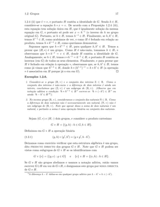 1.2. Grupos 17
1.2.4 (ii) que ˜e = e, e portanto H cont´em a identidade de G. Sendo h ∈ H,
considere-se a equa¸c˜ao h ∗ x = e. De acordo com a Proposi¸c˜ao 1.2.4 (iii),
esta equa¸c˜ao tem solu¸c˜ao ´unica em H, que ´e igualmente solu¸c˜ao da mesma
equa¸c˜ao em G, e portanto s´o pode ser x = h−1 (o inverso de h no grupo
original G). Portanto, se h ∈ H, temos h−1 ∈ H. Finalmente, se h, h ∈ H,
temos h −1 ∈ H, como acab´amos de ver, e como H ´e fechado em rela¸c˜ao ao
produto, temos h ∗ h −1 ∈ H, como quer´ıamos demonstrar.
Supomos agora que h ∗ h −1 ∈ H, para qualquer h, h ∈ H. Temos a
provar que (H, ∗) ´e um grupo. Como H ´e n˜ao-vazio, tomamos h ∈ H, e
observamos que h ∗ h−1 = e ∈ H, donde H cont´em a identidade de G.
Analogamente, se h ∈ H, temos e∗h−1 = h−1 ∈ H, e portanto H cont´em os
inversos (em G) de todos os seus elementos. Finalmente, e para provar que
H ´e fechado em rela¸c˜ao `a opera¸c˜ao ∗, observamos que, se h, h ∈ H, temos
como j´a vimos que h −1 ∈ H, donde h ∗ (h −1)−1 = h ∗ h ∈ H (a opera¸c˜ao
∗ ´e associativa em H porque j´a o era em G).
Exemplos 1.2.6.
1. Considere-se o grupo (R, +) e o conjunto dos inteiros Z ⊂ R. Como o
conjunto dos inteiros ´e n˜ao-vazio e a diferen¸ca de dois inteiros ´e ainda um
inteiro, conclu´ımos que (Z, +) ´e um subgrupo de (R, +). (Observe que em
nota¸c˜ao aditiva a condi¸c˜ao “h ∗ h −1
∈ H” escreve-se “h + (−h ) ∈ H” ou
ainda “h − h ∈ H”5
).
2. No mesmo grupo (R, +), consideramos o conjunto dos naturais N ⊂ R. Como
a diferen¸ca de dois naturais n˜ao ´e necessariamente um natural, (N, +) n˜ao ´e
um subgrupo de (R, +). Note que apesar disso a soma de dois naturais ´e um
natural, e portanto a soma ´e uma opera¸c˜ao bin´aria no conjunto dos naturais.
Sejam (G, ∗) e (H, ·) dois grupos, e considere o produto cartesiano
G × H = {(g, h) : h ∈ G, h ∈ H}.
Deﬁnimos em G × H a opera¸c˜ao bin´aria
(1.2.1) (g, h) ◦ (g , h ) = (g ∗ g , h · h ).
Deixamos como exerc´ıcio veriﬁcar que esta estrutura alg´ebrica ´e um grupo,
dito produto directo dos grupos G e H. Note que G e H podem ser
vistos como subgrupos de G × H se os identiﬁcarmos com
G × {e} = {(g, e) : g ∈ G} e {e} × H = {(e, h) : h ∈ H}.
Se G e H s˜ao grupos abelianos e usamos a nota¸c˜ao aditiva, ent˜ao vamos
escrever G⊕H em vez de G×H, e designamos este grupo por soma directa
de G e H.
5
A diferen¸ca h − h deﬁne-se em qualquer grupo aditivo por h − h = h + (−h ).
 