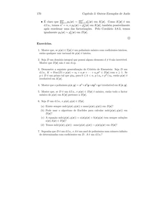 170 Cap´ıtulo 3. Outros Exemplos de An´eis
• ´E claro que n
k=1 pk(x) ∼ n
k=1 pk(x) em K[x]. Como K[x] ´e um
d.f.u., temos n = n, e pk(x) ∼ pk(x) em K[x], tamb´em possivelmente
ap´os reordenar uma das factoriza¸c˜oes. Pelo Corol´ario 3.8.3, temos
igualmente pk(x) ∼ pk(x) em D[x].
Exerc´ıcios.
1. Mostre que, se p(x) ∈ Z[x] ´e um polin´omio m´onico com coeﬁcientes inteiros,
ent˜ao qualquer raiz racional de p(x) ´e inteira.
2. Seja D um dom´ınio integral que possui algum elemento d = 0 n˜ao invert´ıvel.
Mostre que D[x] n˜ao ´e um d.i.p.
3. Demonstre a seguinte generaliza¸c˜ao do Crit´erio de Eisenstein: Seja D um
d.f.u., K = Frac(D) e p(x) = a0 + a1x + · · · + anxn
∈ D[x] com n ≥ 1. Se
p ∈ D ´e um primo tal que p|ak para 0 ≤ k  n, p an e p2
a0, ent˜ao p(x) ´e
irredut´ıvel em K[x].
4. Mostre que o polin´omio p(x, y) = x3
+x2
y+xy2
+y ´e irredut´ıvel em K[x, y].
5. Mostre que, se D ´e um d.f.u., e p(x) ∈ D[x] ´e m´onico, ent˜ao todo o factor
m´onico de p(x) em K[x] pertence a D[x].
6. Seja D um d.f.u., e p(x), q(x) ∈ D[x].
(a) Existe sempre mdc(p(x), q(x)) e mmc(p(x), q(x)) em D[x]?
(b) Pode usar o algoritmo de Euclides para calcular mdc(p(x), q(x)) em
D[x]?
(c) A equa¸c˜ao mdc(p(x), q(x)) = a(x)p(x) + b(x)q(x) tem sempre solu¸c˜oes
a(x), b(x) ∈ D[x]?
(d) Temos mdc(p(x), q(x)) · mmc(p(x), q(x)) ∼ p(x)q(x) em D[x]?
7. Suponha que D ´e um d.f.u., e A ´e um anel de polin´omios num n´umero inﬁnito
de determinadas com coeﬁcientes em D. A ´e um d.f.u.?
 