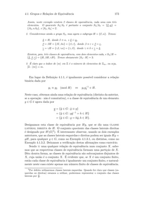 4.1. Grupos e Rela¸c˜oes de Equivalˆencia 173
Assim, neste exemplo existem 2 classes de equivalˆencia, cada uma com trˆes
elementos. O quociente S3/A3 ´e portanto o conjunto S3/A3 = {I, α} =
{A3, αA3}, e [S3, A3] = 2.
2. Consideremos ainda o grupo S3, mas agora o subgrupo H = {I, α}. Temos:
I = H, donde I ≡ α, e I = α,
β = βH = {βI, βα} = {β, ε}, donde β ≡ ε e β = ε,
γ = γH = {γI, γα} = {γ, δ}, donde γ ≡ δ e γ = δ.
Existem, pois, trˆes classes de equivalˆencia, com dois elementos cada, e S3/H =
{I, β, γ} = {H, βH, γH}. Temos obviamente [S3 : H] = 3.
3. ´E claro que o ´ındice de m em Z ´e o n´umero de elementos de Zm, ou seja,
[Z : m ] = m.
Em lugar da Deﬁni¸c˜ao 4.1.1, ´e igualmente poss´ıvel considerar a rela¸c˜ao
bin´aria dada por
g1 ≡ g2 (mod H) ⇔ g1g−1
2 ∈ H.
Neste caso, obtemos ainda uma rela¸c˜ao de equivalˆencia (distinta da anterior,
se a opera¸c˜ao · n˜ao ´e comutativa), e a classe de equivalˆencia de um elemento
g ∈ G ´e agora dada por
g = {˜g ∈ G : ˜g ≡ g}
= {˜g ∈ G : g˜g−1
= h ∈ H}
= {˜g ∈ G : g = h˜g, h ∈ H}.
Designamos esta classe de equivalˆencia por Hg, que se diz uma classe
lateral direita de H. O conjunto quociente das classes laterais direitas
´e designado por HG(2). ´E interessante observar, usando os dois exemplos
anteriores, que as classes laterais esquerdas e direitas podem ser iguais Hg =
gH, para qualquer g ∈ G, como no Exemplo 4.1.3.1, ou distintas, como no
Exemplo 4.1.3.2. Deixamos a veriﬁca¸c˜ao destas aﬁrma¸c˜oes como exerc´ıcio.
Sendo ≡ uma qualquer rela¸c˜ao de equivalˆencia num conjunto X, sabe-
mos que as respectivas classes de equivalˆencia formam uma parti¸c˜ao de X.
Dito doutra forma, as classes de equivalˆencia s˜ao subconjuntos disjuntos de
X, cuja uni˜ao ´e o conjunto X. ´E evidente que, se X ´e um conjunto ﬁnito,
ent˜ao cada classe de equivalˆencia ´e igualmente um conjunto ﬁnito, e natural-
mente neste caso existe apenas um n´umero ﬁnito de classes de equivalˆencia.
2
Por defeito utilizaremos classes laterais esquerdas. Quando for claro que classes (es-
querdas ou direitas) estamos a utilizar, poderemos representar o conjunto das classes
laterais por G
H
.
 