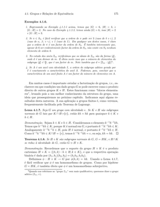 4.1. Grupos e Rela¸c˜oes de Equivalˆencia 175
Exemplos 4.1.6.
1. Regressando ao Exemplo 4.1.3.1 acima, temos que |G| = 6, |H| = 3, e
[G : H] = 2. No caso do Exemplo 4.1.3.2, temos ainda |G| = 6, mas |H| = 2
e [G : H] = 3.
2. Se π ∈ S3, ´e f´acil veriﬁcar que a ordem de π pode ser 3 (caso de δ e ε), 2
(caso de α, β, e γ), e 1 (caso de I). Em qualquer um destes casos, ´e claro
que a ordem de π ´e um factor da ordem de S3. ´E tamb´em interessante que,
apesar de 6 ser evidentemente factor da ordem de S3, n˜ao existe em S3 nenhum
elemento de ordem 6.
3. No estudo dos an´eis Zm veriﬁc´amos que os ideais de Zm s˜ao da forma d ,
onde d ´e um divisor de m. ´E ´obvio neste caso que o n´umero de elementos do
subgrupo d ´e m
d , que ´e um factor de m. Note tamb´em que d = [Zm : d ]3
.
4. Se A ´e um anel com identidade I, a ordem do subgrupo aditivo gerado por
I ´e exactamente a caracter´ıstica do anel A. Podemos, pois, concluir que a
caracter´ıstica de um anel ﬁnito A ´e um factor do n´umero de elementos em A.
Em muitos casos ´e importante estudar a factoriza¸c˜ao de grupos, i.e., es-
clarecer em que condi¸c˜oes um dado grupo G se pode escrever como o produto
directo de outros grupos K e H. Estes funcionam como “blocos elementa-
res”, levando pois a um melhor conhecimento da estrutura do grupo, uma
ideia que prosseguiremos no pr´oximo cap´ıtulo. Indicamos aqui alguns re-
sultados desta natureza. A sua aplica¸c˜ao a grupos ﬁnitos ´e, como veremos,
frequentemente facilitada pelo Teorema de Lagrange.
Lema 4.1.7. Seja G um grupo com identidade e. Se K e H s˜ao subgrupos
normais de G tais que K ∩ H={e}, ent˜ao kh = hk para quaisquer k ∈ K e
h ∈ H.
Demonstra¸c˜ao. Sejam k ∈ K e h ∈ H. Consideramos o elemento k−1h−1kh.
Temos que h−1kh ∈ K, porque K ´e normal em G, e portanto k−1h−1kh ∈ K.
Analogamente k−1h−1k ∈ H, pois H ´e normal, e portanto k−1h−1kh ∈ H.
Como k−1h−1kh ∈ K∩H = {e}, temos k−1h−1kh = e, ou seja, kh = hk.
Teorema 4.1.8. Se H e K s˜ao subgrupos normais de G, G = HK, e H ∩K
se reduz `a identidade de G, ent˜ao G H × K.
Demonstra¸c˜ao. Recordemos que o suporte do grupo H × K ´e o produto
cartesiano H × K = {(h, k) : h ∈ H, k ∈ K}, e que a respectiva opera¸c˜ao
bin´aria ´e dada por (h1, k1)(h2, k2) = (h1h2, k1k2).
Deﬁnimos φ : H × K → G por φ(h, k) = hk. Usando o Lema 4.1.7,
´e f´acil veriﬁcar que φ ´e um homomorﬁsmo de grupos. Como por hip´otese
G = HK, ´e tamb´em ´obvio que φ ´e um homomorﬁsmo sobrejectivo.
3
Quando nos referimos ao “grupo Zm” sem mais qualiﬁcativo, queremos dizer o grupo
aditivo (Zm, +).
 