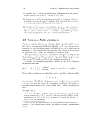 178 Cap´ıtulo 4. Quocientes e Isomorﬁsmos
20. Suponha que G ´e um grupo abeliano com 9 elementos, que n˜ao contem
nenhum elemento com ordem 9. Prove que G Z3 ⊕ Z3.
21. Mostre que, se G ´e um grupo ﬁnito onde todos os elementos, excepto a
identidade, tˆem ordem 2, ent˜ao G ´e abeliano. O que ´e que pode dizer, se todos
os elementos diferentes da identidade tiverem ordem 3?
22. Suponha que G ´e um grupo com ordem 2n, e prove que existe pelo menos
um elemento em G que tem ordem 2. sugest˜ao: Dado x ∈ G, deﬁnimos
C(x) = {x, x−1
}. Deﬁnimos ainda x ∼ y ⇔ C(x) = C(y). Mostre que esta ´e
uma rela¸c˜ao de equivalˆencia, e C(x) ´e a classe de equivalˆencia de x.
4.2 Grupos e An´eis Quocientes
Vimos, no cap´ıtulo anterior, que ´e poss´ıvel deﬁnir opera¸c˜oes alg´ebricas em
Zm a partir das opera¸c˜oes alg´ebricas deﬁnidas em Z. Interessa-nos agora
investigar se este mecanismo para a deﬁni¸c˜ao de opera¸c˜oes alg´ebricas no
quociente Zm pode igualmente ser generalizado para a deﬁni¸c˜ao de opera¸c˜oes
no quociente G/H, a partir das opera¸c˜oes j´a existentes em G.
Esta generaliza¸c˜ao ´e poss´ıvel, com algumas restri¸c˜oes no subgrupo H.
Na realidade, e como veriﬁcamos adiante, ´e poss´ıvel deﬁnir um grupo com
suporte em G/H, desde que H seja um subgrupo normal de G 4.
A t´ecnica que utiliz´amos para deﬁnir a adi¸c˜ao no caso de Zm baseou-se
no seguinte resultado:
(4.2.1) Se
x ≡ x (mod m)
y ≡ y (mod m)
, ent˜ao x + y ≡ x + y (mod m).
Este resultado implicava, que dados elementos x e y de Zm, pod´ıamos deﬁnir
x + y = x + y
sem quaisquer diﬁculdades relacionadas com a escolha dos representantes
x e y de cada uma das classes de equivalˆencia envolvidas. No entanto, o
exemplo seguinte mostra que a propriedade (4.2.1) n˜ao ´e completamente
geral.
Exemplo 4.2.1.
Se G = S3, H = {I, α}, podemos ter g1 ≡ g1 (mod H) e g2 ≡ g2 (mod H)
sem que tenhamos g1g2 ≡ g1g2 (mod H). Para veriﬁcar esta aﬁrma¸c˜ao, basta
tomarmos g1 = g1 = α, g2 = γ, e g2 = δ, porque γ ≡ δ (mod H), mas αγ = ε
e αδ = γ n˜ao s˜ao equivalentes.
4
Note no entanto que esta restri¸c˜ao n˜ao tem quaisquer reﬂexos sobre o exemplo de Zm:
como (Z, +) ´e um grupo abeliano, qualquer um dos seus subgrupos ´e necessariamente
normal.
 