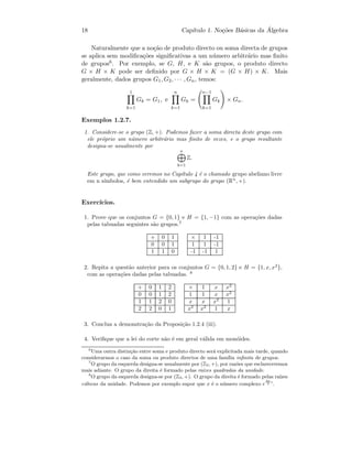 18 Cap´ıtulo 1. No¸c˜oes B´asicas da ´Algebra
Naturalmente que a no¸c˜ao de produto directo ou soma directa de grupos
se aplica sem modiﬁca¸c˜oes signiﬁcativas a um n´umero arbitr´ario mas ﬁnito
de grupos6. Por exemplo, se G, H, e K s˜ao grupos, o produto directo
G × H × K pode ser deﬁnido por G × H × K = (G × H) × K. Mais
geralmente, dados grupos G1, G2, · · · , Gn, temos:
1
k=1
Gk = G1, e
n
k=1
Gk =
n−1
k=1
Gk × Gn.
Exemplos 1.2.7.
1. Considere-se o grupo (Z, +). Podemos fazer a soma directa deste grupo com
ele pr´oprio um n´umero arbitr´ario mas ﬁnito de vezes, e o grupo resultante
designa-se usualmente por
n
k=1
Z.
Este grupo, que como veremos no Cap´ıtulo 4 ´e o chamado grupo abeliano livre
em n s´ımbolos, ´e bem entendido um subgrupo do grupo (Rn
, +).
Exerc´ıcios.
1. Prove que os conjuntos G = {0, 1} e H = {1, −1} com as opera¸c˜oes dadas
pelas tabuadas seguintes s˜ao grupos.7
+ 0 1
0 0 1
1 1 0
× 1 -1
1 1 -1
-1 -1 1
2. Repita a quest˜ao anterior para os conjuntos G = {0, 1, 2} e H = {1, x, x2
},
com as opera¸c˜oes dadas pelas tabuadas. 8
+ 0 1 2
0 0 1 2
1 1 2 0
2 2 0 1
× 1 x x2
1 1 x x2
x x x2
1
x2
x2
1 x
3. Conclua a demonstra¸c˜ao da Proposi¸c˜ao 1.2.4 (iii).
4. Veriﬁque que a lei do corte n˜ao ´e em geral v´alida em mon´oides.
6
Uma outra distin¸c˜ao entre soma e produto directo ser´a explicitada mais tarde, quando
considerarmos o caso da soma ou produto directos de uma fam´ılia inﬁnita de grupos.
7
O grupo da esquerda designa-se usualmente por (Z2, +), por raz˜oes que esclareceremos
mais adiante. O grupo da direita ´e formado pelas ra´ızes quadradas da unidade.
8
O grupo da esquerda designa-se por (Z3, +). O grupo da direita ´e formado pelas ra´ızes
c´ubicas da unidade. Podemos por exemplo supor que x ´e o n´umero complexo e
2π
3
i
.
 