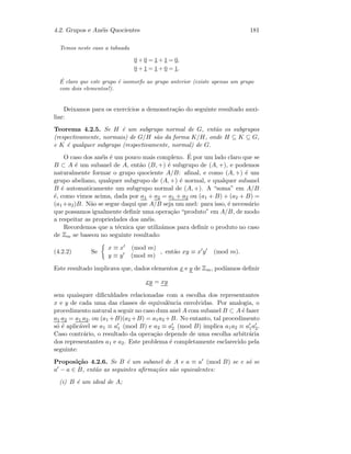 4.2. Grupos e An´eis Quocientes 181
Temos neste caso a tabuada
0 + 0 = 1 + 1 = 0,
0 + 1 = 1 + 0 = 1.
´E claro que este grupo ´e isomorfo ao grupo anterior (existe apenas um grupo
com dois elementos!).
Deixamos para os exerc´ıcios a demonstra¸c˜ao do seguinte resultado auxi-
liar:
Teorema 4.2.5. Se H ´e um subgrupo normal de G, ent˜ao os subgrupos
(respectivamente, normais) de G/H s˜ao da forma K/H, onde H ⊆ K ⊆ G,
e K ´e qualquer subgrupo (respectivamente, normal) de G.
O caso dos an´eis ´e um pouco mais complexo. ´E por um lado claro que se
B ⊂ A ´e um subanel de A, ent˜ao (B, +) ´e subgrupo de (A, +), e podemos
naturalmente formar o grupo quociente A/B: aﬁnal, e como (A, +) ´e um
grupo abeliano, qualquer subgrupo de (A, +) ´e normal, e qualquer subanel
B ´e automaticamente um subgrupo normal de (A, +). A “soma” em A/B
´e, como vimos acima, dada por a1 + a2 = a1 + a2 ou (a1 + B) + (a2 + B) =
(a1 +a2)B. N˜ao se segue daqui que A/B seja um anel: para isso, ´e necess´ario
que possamos igualmente deﬁnir uma opera¸c˜ao “produto” em A/B, de modo
a respeitar as propriedades dos an´eis.
Recordemos que a t´ecnica que utiliz´amos para deﬁnir o produto no caso
de Zm se baseou no seguinte resultado:
(4.2.2) Se
x ≡ x (mod m)
y ≡ y (mod m)
, ent˜ao xy ≡ x y (mod m).
Este resultado implicava que, dados elementos x e y de Zm, pod´ıamos deﬁnir
xy = xy
sem quaisquer diﬁculdades relacionadas com a escolha dos representantes
x e y de cada uma das classes de equivalˆencia envolvidas. Por analogia, o
procedimento natural a seguir no caso dum anel A com subanel B ⊂ A ´e fazer
a1 a2 = a1 a2, ou (a1 +B)(a2 +B) = a1a2 +B. No entanto, tal procedimento
s´o ´e aplic´avel se a1 ≡ a1 (mod B) e a2 ≡ a2 (mod B) implica a1a2 ≡ a1a2.
Caso contr´ario, o resultado da opera¸c˜ao depende de uma escolha arbitr´aria
dos representantes a1 e a2. Este problema ´e completamente esclarecido pela
seguinte:
Proposi¸c˜ao 4.2.6. Se B ´e um subanel de A e a ≡ a (mod B) se e s´o se
a − a ∈ B, ent˜ao as seguintes aﬁrma¸c˜oes s˜ao equivalentes:
(i) B ´e um ideal de A;
 