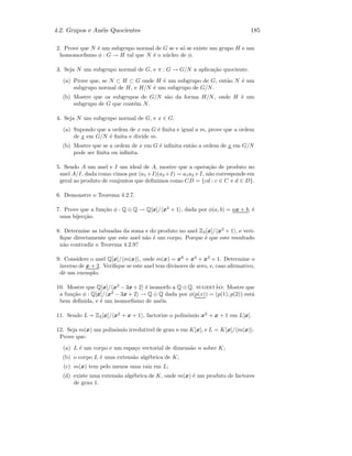 4.2. Grupos e An´eis Quocientes 185
2. Prove que N ´e um subgrupo normal de G se e s´o se existe um grupo H e um
homomorﬁsmo φ : G → H tal que N ´e o n´ucleo de φ.
3. Seja N um subgrupo normal de G, e π : G → G/N a aplica¸c˜ao quociente.
(a) Prove que, se N ⊂ H ⊂ G onde H ´e um subgrupo de G, ent˜ao N ´e um
subgrupo normal de H, e H/N ´e um subgrupo de G/N.
(b) Mostre que os subgrupos de G/N s˜ao da forma H/N, onde H ´e um
subgrupo de G que cont´em N.
4. Seja N um subgrupo normal de G, e x ∈ G.
(a) Supondo que a ordem de x em G ´e ﬁnita e igual a m, prove que a ordem
de x em G/N ´e ﬁnita e divide m.
(b) Mostre que se a ordem de x em G ´e inﬁnita ent˜ao a ordem de x em G/N
pode ser ﬁnita ou inﬁnita.
5. Sendo A um anel e I um ideal de A, mostre que a opera¸c˜ao de produto no
anel A/I, dada como vimos por (a1 +I)(a2 +I) = a1a2 +I, n˜ao corresponde em
geral ao produto de conjuntos que deﬁnimos como CD = {cd : c ∈ C e d ∈ D}.
6. Demonstre o Teorema 4.2.7.
7. Prove que a fun¸c˜ao φ : Q ⊕ Q → Q[x]/ x2
+ 1 , dada por φ(a, b) = ax + b, ´e
uma bijec¸c˜ao.
8. Determine as tabuadas da soma e do produto no anel Z2[x]/ x2
+ 1 , e veri-
ﬁque directamente que este anel n˜ao ´e um corpo. Porque ´e que este resultado
n˜ao contradiz o Teorema 4.2.9?
9. Considere o anel Q[x]/ m(x) , onde m(x) = x6
+ x4
+ x2
+ 1. Determine o
inverso de x + 2. Veriﬁque se este anel tem divisores de zero, e, caso aﬁrmativo,
dˆe um exemplo.
10. Mostre que Q[x]/ x2
− 3x+ 2 ´e isomorfo a Q ⊕ Q. sugest˜ao: Mostre que
a fun¸c˜ao φ : Q[x]/ x2
− 3x + 2 → Q ⊕ Q dada por φ(p(x)) = (p(1), p(2)) est´a
bem deﬁnida, e ´e um isomorﬁsmo de an´eis.
11. Sendo L = Z2[x]/ x2
+ x + 1 , factorize o polin´omio x2
+ x + 1 em L[x].
12. Seja m(x) um polin´omio irredut´ıvel de grau n em K[x], e L = K[x]/ m(x) .
Prove que:
(a) L ´e um corpo e um espa¸co vectorial de dimens˜ao n sobre K;
(b) o corpo L ´e uma extens˜ao alg´ebrica de K;
(c) m(x) tem pelo menos uma raiz em L;
(d) existe uma extens˜ao alg´ebrica de K, onde m(x) ´e um produto de factores
de grau 1.
 