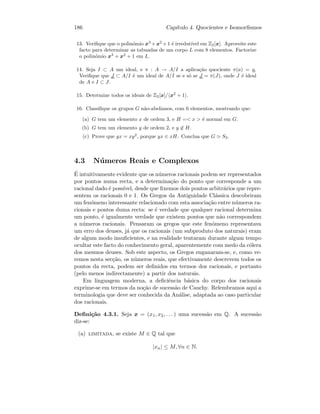 186 Cap´ıtulo 4. Quocientes e Isomorﬁsmos
13. Veriﬁque que o polin´omio x3
+x2
+1 ´e irredut´ıvel em Z2[x]. Aproveite este
facto para determinar as tabuadas de um corpo L com 8 elementos. Factorize
o polin´omio x3
+ x2
+ 1 em L.
14. Seja I ⊂ A um ideal, e π : A → A/I a aplica¸c˜ao quociente π(a) = a.
Veriﬁque que J ⊂ A/I ´e um ideal de A/I se e s´o se J = π(J), onde J ´e ideal
de A e I ⊂ J.
15. Determine todos os ideais de Z2[x]/ x2
+ 1 .
16. Classiﬁque os grupos G n˜ao-abelianos, com 6 elementos, mostrando que:
(a) G tem um elemento x de ordem 3, e H = x  ´e normal em G.
(b) G tem um elemento y de ordem 2, e y ∈ H.
(c) Prove que yx = xy2
, porque yx ∈ xH. Conclua que G S3.
4.3 N´umeros Reais e Complexos
´E intuitivamente evidente que os n´umeros racionais podem ser representados
por pontos numa recta, e a determina¸c˜ao do ponto que corresponde a um
racional dado ´e poss´ıvel, desde que ﬁxemos dois pontos arbitr´arios que repre-
sentem os racionais 0 e 1. Os Gregos da Antiguidade Cl´assica descobriram
um fen´omeno interessante relacionado com esta associa¸c˜ao entre n´umeros ra-
cionais e pontos duma recta: se ´e verdade que qualquer racional determina
um ponto, ´e igualmente verdade que existem pontos que n˜ao correspondem
a n´umeros racionais. Pensaram os gregos que este fen´omeno representava
um erro dos deuses, j´a que os racionais (um subproduto dos naturais) eram
de algum modo insuﬁcientes, e na realidade tentaram durante algum tempo
ocultar este facto do conhecimento geral, aparentemente com medo da c´olera
dos mesmos deuses. Sob este aspecto, os Gregos enganaram-se, e, como ve-
remos nesta sec¸c˜ao, os n´umeros reais, que efectivamente descrevem todos os
pontos da recta, podem ser deﬁnidos em termos dos racionais, e portanto
(pelo menos indirectamente) a partir dos naturais.
Em linguagem moderna, a deﬁciˆencia b´asica do corpo dos racionais
exprime-se em termos da no¸c˜ao de sucess˜ao de Cauchy. Relembramos aqui a
terminologia que deve ser conhecida da An´alise, adaptada ao caso particular
dos racionais.
Deﬁni¸c˜ao 4.3.1. Seja x = (x1, x2, . . . ) uma sucess˜ao em Q. A sucess˜ao
diz-se:
(a) limitada, se existe M ∈ Q tal que
|xn| ≤ M, ∀n ∈ N.
 
