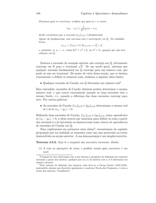 188 Cap´ıtulo 4. Quocientes e Isomorﬁsmos
Deixamos para os exerc´ıcios, veriﬁcar que para m  n temos
|xm − xn| ≤
1
2n−2
|x2 − x1|,
donde conclu´ımos que a sucess˜ao {xn}n∈N ´e fundamental.
Apesar de fundamental, esta sucess˜ao n˜ao ´e convergente em Q. Na realidade,
temos
xn+1 = f(xn) =⇒ 2xn+1xn = x2
n + 2,
e, portanto, se xn → x, ent˜ao 2x2
= x2
+ 2, ou x2
= 2, equa¸c˜ao que n˜ao tem
solu¸c˜oes em Q.
Embora a sucess˜ao do exemplo anterior n˜ao convirja em Q, obviamente
converge em R para o irracional
√
2. De um modo geral, sabemos que
qualquer sucess˜ao fundamental em Q converge para um n´umero real, que
pode ou n˜ao ser irracional. Do ponto de vista desta sec¸c˜ao, que se destina
exactamente a deﬁnir os n´umeros reais, isolamos a seguinte ideia b´asica:
• Qualquer sucess˜ao de Cauchy em Q determina um n´umero real5.
Bem entendido, sucess˜oes de Cauchy distintas podem determinar o mesmo
n´umero real, o que ocorre exactamente quando as duas sucess˜oes tˆem o
mesmo limite, i.e., quando a diferen¸ca das duas sucess˜oes converge para
zero. Por outras palavras:
• As sucess˜oes de Cauchy {xn}n∈N e {yn}n∈N determinam o mesmo real
se e s´o se (xn − yn) → 0.
Deﬁnindo duas sucess˜oes de Cauchy, {xn}n∈N e {yn}n∈N, como equivalentes
se (xn − yn) → 0, a ideia central que usaremos para deﬁnir os reais a partir
dos racionais ´e a de introduzir os n´umeros reais como classes de equivalˆencia
de sucess˜oes de Cauchy em Q.
Para explorarmos em pormenor estas ideias6, necessitamos da seguinte
proposi¸c˜ao que na realidade as enquadra como um caso particular na teoria
desenvolvida na sec¸c˜ao anterior. A sua demonstra¸c˜ao ´e um simples exerc´ıcio.
Teorema 4.3.3. Seja A o conjunto das sucess˜oes racionais. Ent˜ao:
(i) A com as opera¸c˜oes de soma e produto usuais para sucess˜oes ´e um
anel.
5
Compare-se esta observa¸c˜ao com a que ﬁzemos a prop´osito da deﬁni¸c˜ao dos n´umeros
racionais a partir dos inteiros: qualquer par (m, n) de inteiros com n = 0 determina um
n´umero racional.
6
Este m´etodo de deﬁni¸c˜ao dos n´umeros reais deve-se a Georg Cantor (1845-1918),
matem´atico alem˜ao que descobriu igualmente a moderna Teoria dos Conjuntos, e criou a
teoria dos n´umeros “transﬁnitos”.
 
