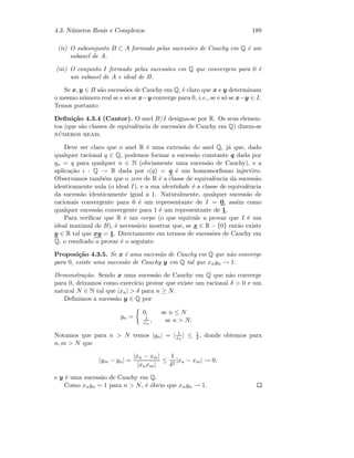 4.3. N´umeros Reais e Complexos 189
(ii) O subconjunto B ⊂ A formado pelas sucess˜oes de Cauchy em Q ´e um
subanel de A.
(iii) O conjunto I formado pelas sucess˜oes em Q que convergem para 0 ´e
um subanel de A e ideal de B.
Se x, y ∈ B s˜ao sucess˜oes de Cauchy em Q, ´e claro que x e y determinam
o mesmo n´umero real se e s´o se x−y converge para 0, i.e., se e s´o se x−y ∈ I.
Temos portanto
Deﬁni¸c˜ao 4.3.4 (Cantor). O anel B/I designa-se por R. Os seus elemen-
tos (que s˜ao classes de equivalˆencia de sucess˜oes de Cauchy em Q) dizem-se
n´umeros reais.
Deve ser claro que o anel R ´e uma extens˜ao do anel Q, j´a que, dado
qualquer racional q ∈ Q, podemos formar a sucess˜ao constante q dada por
qn = q para qualquer n ∈ N (obviamente uma sucess˜ao de Cauchy), e a
aplica¸c˜ao ι : Q → R dada por ι(q) = q ´e um homomorﬁsmo injectivo.
Observamos tamb´em que o zero de R ´e a classe de equivalˆencia da sucess˜ao
identicamente nula (o ideal I), e a sua identidade ´e a classe de equivalˆencia
da sucess˜ao identicamente igual a 1. Naturalmente, qualquer sucess˜ao de
racionais convergente para 0 ´e um representante de I = 0, assim como
qualquer sucess˜ao convergente para 1 ´e um representante de 1.
Para veriﬁcar que R ´e um corpo (o que equivale a provar que I ´e um
ideal maximal de B), ´e necess´ario mostrar que, se x ∈ R − {0} ent˜ao existe
y ∈ R tal que xy = 1. Directamente em termos de sucess˜oes de Cauchy em
Q, o resultado a provar ´e o seguinte:
Proposi¸c˜ao 4.3.5. Se x ´e uma sucess˜ao de Cauchy em Q que n˜ao converge
para 0, existe uma sucess˜ao de Cauchy y em Q tal que xnyn → 1.
Demonstra¸c˜ao. Sendo x uma sucess˜ao de Cauchy em Q que n˜ao converge
para 0, deixamos como exerc´ıcio provar que existe um racional δ  0 e um
natural N ∈ N tal que |xn|  δ para n ≥ N.
Deﬁnimos a sucess˜ao y ∈ Q por
yn =
0, se n ≤ N
1
xn
, se n  N.
Notamos que para n  N temos |yn| = | 1
xn
| ≤ 1
δ , donde obtemos para
n, m  N que
|ym − yn| =
|xn − xm|
|xnxm|
≤
1
δ2
|xn − xm| → 0,
e y ´e uma sucess˜ao de Cauchy em Q.
Como xnyn = 1 para n  N, ´e ´obvio que xnyn → 1.
 