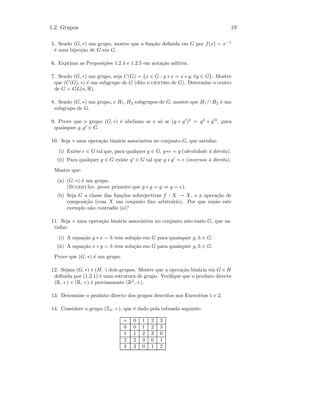 1.2. Grupos 19
5. Sendo (G, ∗) um grupo, mostre que a fun¸c˜ao deﬁnida em G por f(x) = x−1
´e uma bijec¸c˜ao de G em G.
6. Exprima as Proposi¸c˜oes 1.2.4 e 1.2.5 em nota¸c˜ao aditiva.
7. Sendo (G, ∗) um grupo, seja C(G) = {x ∈ G : g ∗ x = x ∗ g, ∀g ∈ G}. Mostre
que (C(G), ∗) ´e um subgrupo de G (dito o centro de G). Determine o centro
de G = GL(n, R).
8. Sendo (G, ∗) um grupo, e H1, H2 subgrupos de G, mostre que H1 ∩ H2 ´e um
subgrupo de G.
9. Prove que o grupo (G, ∗) ´e abeliano se e s´o se (g ∗ g )2
= g2
∗ g 2
, para
quaisquer g, g ∈ G.
10. Seja ∗ uma opera¸c˜ao bin´aria associativa no conjunto G, que satisfaz:
(i) Existe e ∈ G tal que, para qualquer g ∈ G, g∗e = g (identidade `a direita).
(ii) Para qualquer g ∈ G existe g ∈ G tal que g ∗ g = e (inversos `a direita).
Mostre que:
(a) (G, ∗) ´e um grupo.
(Sugest˜ao: prove primeiro que g ∗ g = g ⇒ g = e).
(b) Seja G a classe das fun¸c˜oes sobrejectivas f : X → X, ∗ a opera¸c˜ao de
composi¸c˜ao (com X um conjunto ﬁxo arbitr´ario). Por que raz˜ao este
exemplo n˜ao contradiz (a)?
11. Seja ∗ uma opera¸c˜ao bin´aria associativa no conjunto n˜ao-vazio G, que sa-
tisfaz:
(i) A equa¸c˜ao g ∗ x = h tem solu¸c˜ao em G para quaisquer g, h ∈ G.
(ii) A equa¸c˜ao x ∗ g = h tem solu¸c˜ao em G para quaisquer g, h ∈ G.
Prove que (G, ∗) ´e um grupo.
12. Sejam (G, ∗) e (H, ·) dois grupos. Mostre que a opera¸c˜ao bin´aria em G × H
deﬁnida por (1.2.1) ´e uma estrutura de grupo. Veriﬁque que o produto directo
(R, +) × (R, +) ´e precisamente (R2
, +).
13. Determine o produto directo dos grupos descritos nos Exerc´ıcios 1 e 2.
14. Considere o grupo (Z4, +), que ´e dado pela tabuada seguinte:
+ 0 1 2 3
0 0 1 2 3
1 1 2 3 0
2 2 3 0 1
3 3 0 1 2
 