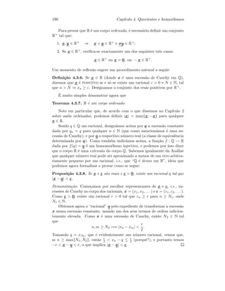 190 Cap´ıtulo 4. Quocientes e Isomorﬁsmos
Para provar que R ´e um corpo ordenado, ´e necess´ario deﬁnir um conjunto
R+ tal que:
1. x, y ∈ R+ ⇒ x + y ∈ R+ e xy ∈ R+;
2. Se x ∈ R+, veriﬁca-se exactamente um dos seguintes trˆes casos:
x ∈ R+
ou x = 0, ou − x ∈ R+
.
Um momento de reﬂex˜ao sugere um procedimento natural a seguir:
Deﬁni¸c˜ao 4.3.6. Se x ∈ R (donde x ´e uma sucess˜ao de Cauchy em Q),
dizemos que x ´e positivo se e s´o se existe um racional ε  0 e N ∈ N, tal
que n  N ⇒ xn ≥ ε. Designamos o conjunto dos reais positivos por R+.
´E muito simples demonstrar agora que
Teorema 4.3.7. R ´e um corpo ordenado.
Note em particular que, de acordo com o que dissemos no Cap´ıtulo 2
sobre an´eis ordenados, podemos deﬁnir |x| = max{x, −x} para qualquer
x ∈ R.
Sendo q ∈ Q um racional, design´amos acima por q a sucess˜ao constante
dada por qn = q para qualquer n ∈ N (que como mencion´amos ´e uma su-
cess˜ao de Cauchy), e por q o respectivo n´umero real (a classe de equivalˆencia
determinada por q). Como tamb´em indic´amos acima, a fun¸c˜ao f : Q → R
dada por f(q) = q ´e um homomorﬁsmo injectivo, e podemos por isso dizer
que o corpo R ´e uma extens˜ao do corpo Q. Sabemos igualmente da An´alise
que qualquer n´umero real pode ser aproximado a menos de um erro arbitra-
riamente pequeno por um racional, i.e., que “Q ´e denso em R”, ideia que
podemos agora formalizar e provar como se segue:
Proposi¸c˜ao 4.3.8. Se x e ε s˜ao reais e ε  0, existe um racional q tal que
|x − q|  ε.
Demonstra¸c˜ao. Come¸camos por escolher representantes de x e ε, i.e., su-
cess˜oes de Cauchy no corpo dos racionais, x = (x1, x2, . . . ) e ε = (ε1, ε2, . . . ).
Como ε  0, existe um racional r  0 tal que εn ≥ r para n ≥ N1, onde
N1 ∈ N.
Obtemos agora o “racional” q pelo expediente de transformar a sucess˜ao
x numa sucess˜ao constante, usando um dos seus termos de ordem suﬁcien-
temente elevada. Como x ´e uma sucess˜ao de Cauchy, existe N2 ∈ N tal
que
n, m ≥ N2 =⇒ |xn − xm| 
r
2
.
Tomando q = xN2 , que ´e evidentemente um n´umero racional, vemos que,
se n ≥ max{N1, N2}, ent˜ao r
2  xn − q ≤ r
2 (porquˆe?), e portanto temos
−r  x − q  r, o que implica |x − q|  ε.
 