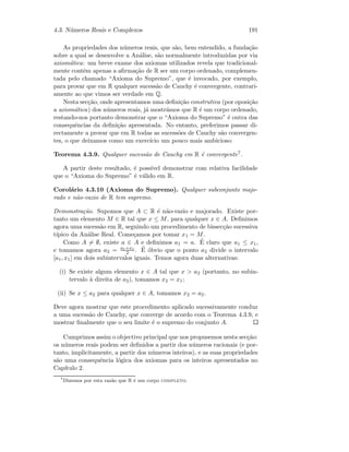 4.3. N´umeros Reais e Complexos 191
As propriedades dos n´umeros reais, que s˜ao, bem entendido, a funda¸c˜ao
sobre a qual se desenvolve a An´alise, s˜ao normalmente introduzidas por via
axiom´atica: um breve exame dos axiomas utilizados revela que tradicional-
mente contˆem apenas a aﬁrma¸c˜ao de R ser um corpo ordenado, complemen-
tada pelo chamado “Axioma do Supremo”, que ´e invocado, por exemplo,
para provar que em R qualquer sucess˜ao de Cauchy ´e convergente, contrari-
amente ao que vimos ser verdade em Q.
Nesta sec¸c˜ao, onde apresentamos uma deﬁni¸c˜ao construtiva (por oposi¸c˜ao
a axiom´atica) dos n´umeros reais, j´a mostr´amos que R ´e um corpo ordenado,
restando-nos portanto demonstrar que o “Axioma do Supremo” ´e outra das
consequˆencias da deﬁni¸c˜ao apresentada. No entanto, preferimos passar di-
rectamente a provar que em R todas as sucess˜oes de Cauchy s˜ao convergen-
tes, o que deixamos como um exerc´ıcio um pouco mais ambicioso:
Teorema 4.3.9. Qualquer sucess˜ao de Cauchy em R ´e convergente7.
A partir deste resultado, ´e poss´ıvel demonstrar com relativa facilidade
que o “Axioma do Supremo” ´e v´alido em R.
Corol´ario 4.3.10 (Axioma do Supremo). Qualquer subconjunto majo-
rado e n˜ao-vazio de R tem supremo.
Demonstra¸c˜ao. Supomos que A ⊂ R ´e n˜ao-vazio e majorado. Existe por-
tanto um elemento M ∈ R tal que x ≤ M, para qualquer x ∈ A. Deﬁnimos
agora uma sucess˜ao em R, seguindo um procedimento de bissec¸c˜ao sucessiva
t´ıpico da An´alise Real. Come¸camos por tomar x1 = M.
Como A = ∅, existe a ∈ A e deﬁnimos a1 = a. ´E claro que a1 ≤ x1,
e tomamos agora a2 = a1+x1
2 . ´E ´obvio que o ponto a2 divide o intervalo
[a1, x1] em dois subintervalos iguais. Temos agora duas alternativas:
(i) Se existe algum elemento x ∈ A tal que x  a2 (portanto, no subin-
tervalo `a direita de a2), tomamos x2 = x1;
(ii) Se x ≤ a2 para qualquer x ∈ A, tomamos x2 = a2.
Deve agora mostrar que este procedimento aplicado sucessivamente conduz
a uma sucess˜ao de Cauchy, que converge de acordo com o Teorema 4.3.9, e
mostrar ﬁnalmente que o seu limite ´e o supremo do conjunto A.
Cumprimos assim o objectivo principal que nos propusemos nesta sec¸c˜ao:
os n´umeros reais podem ser deﬁnidos a partir dos n´umeros racionais (e por-
tanto, implicitamente, a partir dos n´umeros inteiros), e as suas propriedades
s˜ao uma consequˆencia l´ogica dos axiomas para os inteiros apresentados no
Cap´ıtulo 2.
7
Dizemos por esta raz˜ao que R ´e um corpo completo.
 
