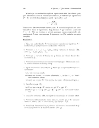 192 Cap´ıtulo 4. Quocientes e Isomorﬁsmos
A deﬁni¸c˜ao dos n´umeros complexos a partir dos reais n˜ao oferece qual-
quer diﬁculdade: como R ´e um corpo ordenado, ´e evidente que o polin´omio
x2 + 1 ´e irredut´ıvel em R[x] (porquˆe?), e portanto o anel
C =
R[x]
x2 + 1
´e um corpo, dito corpo dos complexos. A unidade imagin´aria i ´e natu-
ralmente a classe de equivalˆencia do polin´omio x, que satisfaz a identidade
i2 = −1. N˜ao nos detemos a provar quaisquer outras propriedades ele-
mentares de C, mas mencionamos de passagem que C ´e tamb´em um corpo
completo.
Exerc´ıcios.
1. Seja A um anel ordenado. Prove que qualquer sucess˜ao convergente em A ´e
fundamental, e qualquer sucess˜ao fundamental ´e limitada.
2. Prove que, se x1 = 1, e xn+1 = f(xn), onde f ´e a fun¸c˜ao do Exemplo 4.3.2,
ent˜ao |xn − xm| ≤ 1
2n−2 |x2 − x1|.
3. Prove que as sucess˜oes de Cauchy em Q formam um subanel do anel das
sucess˜oes em Q.
4. Prove que as sucess˜oes de racionais que convergem para 0 formam um ideal
do anel das sucess˜oes de Cauchy em Q.
5. Seja x uma sucess˜ao de Cauchy em Q. Prove que as seguintes aﬁrma¸c˜oes s˜ao
equivalentes:
(a) x n˜ao converge para 0;
(b) existe um racional ε  0 e uma subsucess˜ao xnk
tal que |xnk
| ≥ ε para k
suﬁcientemente grande;
(c) existe um racional d  0 tal que |xn| ≥ d para n suﬁcientemente grande.
6. Suponha que x, y ∈ R.
(a) Prove que, se x, y ∈ R+
, ent˜ao x + y ∈ R+
e xy ∈ R+
.
(b) Prove que os casos x ∈ R+
, x = 0, e −x ∈ R+
s˜ao mutuamente exclusi-
vos.
7. Demonstre o Teorema 4.3.9, e complete a demonstra¸c˜ao de Corol´ario 4.3.10.
8. Prove que o ordenamento dos reais ´e ´unico, i.e., mostre que, se R ´e um corpo
ordenado, ent˜ao x ∈ R+
se e s´o se existe y ∈ R tal que x = y2
.
9. Prove que R ´e n˜ao-numer´avel, e por isso ´e uma extens˜ao transcendente de Q
(e um espa¸co vectorial de dimens˜ao inﬁnita sobre Q).
 