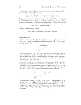194 Cap´ıtulo 4. Quocientes e Isomorﬁsmos
Suponha-se ent˜ao dado um qualquer homomorﬁsmo de grupos φ : G →
H, com n´ucleo N ⊇ K. Notamos que
y ∈ x =⇒ x−1
y ∈ K =⇒ x−1
y ∈ N =⇒ φ(y) = φ(x).
Por palavras, as classes laterais do subgrupo K est˜ao contidas nos conjuntos
de n´ıvel da fun¸c˜ao φ. Se x ∈ G/K, podemos deﬁnir ˜φ(x) = φ(x), e o valor
de ˜φ(x) ´e independente da escolha do representante x. Temos em particular
˜φ(x) = φ(x), para qualquer x ∈ G,
e ˜φ ´e um homomorﬁsmo, porque
˜φ(x) · ˜φ(x ) = φ(x)φ(x ) = φ(x · x ) = ˜φ(x · x ).
Exemplos 4.4.2.
1. Tomamos G = Z, H = Zn, K = k . Designando a aplica¸c˜ao quociente
π : Z → Zm por πm, consideramos o homomorﬁsmo φ = πn : Z → Zn dado
por πn(x) = x ∈ Zn.
Z
π=πk

φ=πn
GG Zn
Zk
˜φ
VVppppppp
Como o n´ucleo de φ ´e N = n , existe um homomorﬁsmo ˜φ : Zk → Zn tal
que se ˜φ(πk(x)) = πn(x) e s´o se k ⊆ n , i.e., se e s´o se n|k. Repare-se
que se escrevermos ˜φ(x) = x ent˜ao a fun¸c˜ao ˜φ aparenta ser a identidade,
mas evidentemente n˜ao ´e esse o caso. Po exemplo, se k = 4 e n = 2, temos
˜φ(0) = ˜φ(2) = 0, e ˜φ(1) = ˜φ(3) = 1.
2. Sendo H = {1, i, −1, −i}, consideramos o homomorﬁsmo φ : Z → H dado
por φ(n) = in
. O n´ucleo de φ ´e o conjunto dos m´ultiplos de 4, ou seja, N = 4 .
Tomando K = N, conclu´ımos que existe um homomorﬁsmo ˜φ : Z4 → H tal
que ˜φ(n) = in
, para qualquer n ∈ Z. Na realidade, temos ˜φ(0) = 1, ˜φ(1) = i,
˜φ(2) = −1, e ˜φ(3) = −i, e portanto ˜φ ´e obviamente um isomorﬁsmo.
Z
π

φ
GG {1, i, −1, −i}
Z4
˜φ
TTllllllll
3. Consideramos agora G = Z, H = Z210, K = k , e o homomorﬁsmo φ : Z →
Z210 dado por φ(x) = 36x. O n´ucleo de φ ´e N = {x ∈ Z : 210|36x} = {x ∈
Z : 35|6x} = 35 . Conclu´ımos que existe um homomorﬁsmo ˜φ : Zk → Z210
tal que ˜φ(x) = 36x se e s´o se k ⊆ 35 , i.e., se e s´o se 35|k. Em particular,
˜φ : Z70 → Z210, dado por ˜φ(x) = 36x, est´a bem deﬁnido, e ´e um homomorﬁsmo
de grupos.
 