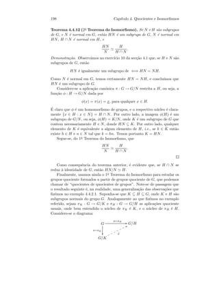198 Cap´ıtulo 4. Quocientes e Isomorﬁsmos
Teorema 4.4.12 (2o Teorema do Isomorﬁsmo). Se N e H s˜ao subgrupos
de G, e N ´e normal em G, ent˜ao HN ´e um subgrupo de G, N ´e normal em
HN, H ∩ N ´e normal em H, e
HN
N
H
H ∩ N
.
Demonstra¸c˜ao. Observ´amos no exerc´ıcio 10 da sec¸c˜ao 4.1 que, se H e N s˜ao
subgrupos de G, ent˜ao
HN ´e igualmente um subgrupo de ⇐⇒ HN = NH.
Como N ´e normal em G, temos certamente HN = NH, e conclu´ımos que
HN ´e um subgrupo de G.
Considere-se a aplica¸c˜ao can´onica π : G → G/N restrita a H, ou seja, a
fun¸c˜ao φ : H → G/N dada por
φ(x) = π(x) = x, para qualquer x ∈ H.
´E claro que φ ´e um homomorﬁsmo de grupos, e o respectivo n´ucleo ´e clara-
mente {x ∈ H : x ∈ N} = H ∩ N. Por outro lado, a imagem φ(H) ´e um
subgrupo de G/N, ou seja, φ(H) = K/N, onde K ´e um subgrupo de G que
contem necessariamente H e N, donde HN ⊆ K. Por outro lado, qualquer
elemento de K ´e equivalente a algum elemento de H, i.e., se k ∈ K ent˜ao
existe h ∈ H e n ∈ N tal que k = hn. Temos portanto K = HN.
Segue-se, do 1o Teorema do Isomorﬁsmo, que
HN
N
H
H ∩ N
.
Como consequˆencia do teorema anterior, ´e evidente que, se H ∩ N se
reduz `a identidade de G, ent˜ao HN/N H.
Finalmente, usamos ainda o 1o Teorema do Isomorﬁsmo para estudar os
grupos quociente formados a partir de grupos quociente de G, que podemos
chamar de “quocientes de quocientes de grupos”. Note-se de passagem que
o resultado seguinte ´e, na realidade, uma generaliza¸c˜ao das observa¸c˜oes que
ﬁz´emos no exemplo 4.4.2.1. Suponha-se que K ⊆ H ⊆ G, onde K e H s˜ao
subgrupos normais do grupo G. Analogamente ao que ﬁz´emos no exemplo
referido, sejam πK : G → G/K e πH : G → G/H as aplica¸c˜oes quociente
usuais, onde bem entendido o n´ucleo de πK ´e K, e o n´ucleo de πH ´e H.
Considere-se o diagrama:
G
π=πK

φ=πH
GG G/H
G/K
˜φ
UUooooooo
 