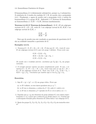 4.4. Isomorﬁsmos Can´onicos de Grupos 199
O homomorﬁsmo ˜φ ´e evidentemente sobrejectivo, porque πH ´e sobrejectivo.
A existˆencia de ˜φ resulta da condi¸c˜ao K ⊆ H, de acordo com a proposi¸c˜ao
4.4.1. Finalmente, e agora de acordo com a proposi¸c˜ao 4.4.3, o n´ucleo do
homomorﬁsmo ˜φ ´e o grupo H/K. Aplicando o 1o Teorema do Isomorﬁsmo
ao homomorﬁsmo ˜φ : G/K → G/H, obtemos imediatamente:
Teorema 4.4.13 (3o Teorema do Isomorﬁsmo). Se K e H s˜ao subgrupos
normais de G, e K ⊂ H, ent˜ao K ´e um subgrupo normal de H, H/K ´e um
subgrupo normal de G/K, e
G/K
H/K
G
H
.
Note que de acordo com este resultado os quocientes de quocientes de G
s˜ao na realidade isomorfos a quocientes de G.
Exemplos 4.4.14.
1. Tomamos G = Z, H = 3 , e K = 6 . ´E claro que K ⊂ H, e tanto K como
H s˜ao subgrupos normais de Z, pois este grupo ´e abeliano. Temos neste caso
G/K = Z/ 6 = Z6,
H/K = 3 / 6 = 3 ⊂ Z6, e
G/H = Z/ 3 = Z3.
De acordo com o resultado anterior, conclu´ımos que Z6/ 3 e Z3 s˜ao grupos
isomorfos.
2. O exemplo anterior exprime um facto completamente geral. Se n|m, e to-
marmos G = Z, H = n , e K = m , temos mais uma vez que K ⊂ H, e
K e H s˜ao subgrupos normais de Z. Neste caso, G/K = Zm, G/H = Zn, e
H/K = n ⊆ Zm. Conclu´ımos que tamb´em aqui se tem Zm/ n Zn.
Exerc´ıcios.
1. Seja H = g = {gn
: n ∈ Z} um grupo c´ıclico. Prove que
(a) se H ´e inﬁnito, os seus ´unicos geradores s˜ao g e g−1
;
(b) se H tem m elementos, a ordem de gn
´e m
d , onde d = mdc(n, m);
(c) se H tem m elementos, gn
´e gerador de H se e s´o se mdc(n, m) = 1.
2. Suponha que g1 e g2 s˜ao elementos do grupo abeliano G, com ordens respec-
tivamente n e m, e prove que a ordem de g1g2 divide mmc(n, m). Conclua que
o subconjunto formado pelos elementos de ordem ﬁnita ´e um subgrupo de G.
3. Quais dos grupos Z4, Z2 ⊕Z2, Z8, Z4 ⊕Z2 e Z2 ⊕Z2 ⊕Z2 s˜ao isomorfos entre
si?
 